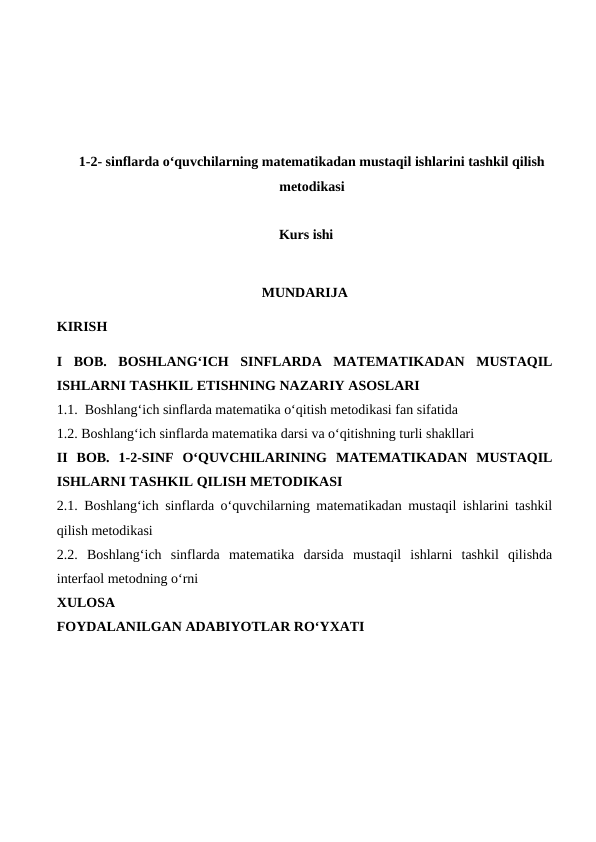 1-2- sinflarda o‘quvchilarning matematikadan mustaqil ishlarini tashkil qilish
metodikasi
Kurs ishi
MUNDARIJA
KIRISH
I  BOB.  BOSHLANG‘ICH  SINFLARDA  MATEMATIKADAN  MUSTAQIL
ISHLARNI TASHKIL ETISHNING NAZARIY ASOSLARI
1.1.  Boshlang‘ich sinflarda matematika o‘qitish metodikasi fan sifatida
1.2. Boshlang‘ich sinflarda matematika darsi va o‘qitishning turli shakllari
II  BOB.  1-2-SINF  O‘QUVCHILARINING  MATEMATIKADAN  MUSTAQIL
ISHLARNI TASHKIL QILISH METODIKASI
2.1.  Boshlang‘ich sinflarda o‘quvchilarning matematikadan mustaqil ishlarini tashkil
qilish metodikasi
2.2.  Boshlang‘ich  sinflarda  matematika  darsida  mustaqil  ishlarni  tashkil  qilishda
interfaol metodning o‘rni
XULOSA
FOYDALANILGAN ADABIYOTLAR RO‘YXATI
