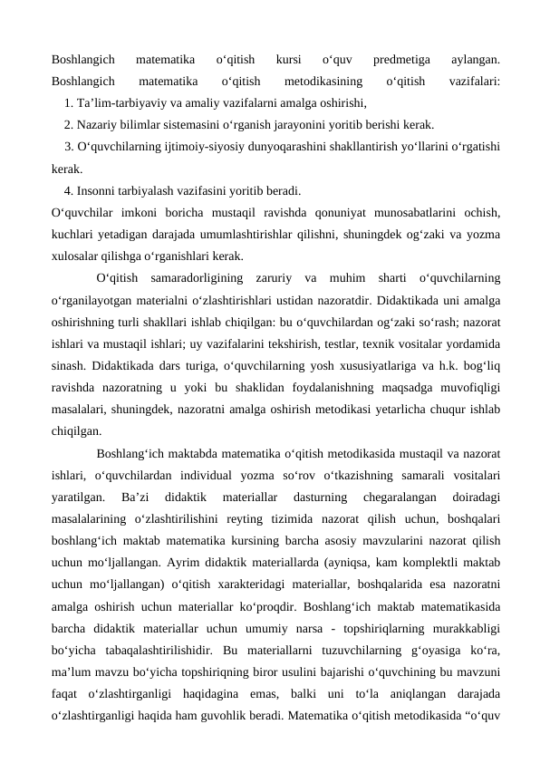 Boshlangich  matematika  o‘qitish  kursi  o‘quv  predmetiga  aylangan.
Boshlangich
 
matematika
 
o‘qitish
 
metodikasining
 
o‘qitish
 
vazifalari:
    1. Ta’lim-tarbiyaviy va amaliy vazifalarni amalga oshirishi,
    2. Nazariy bilimlar sistemasini o‘rganish jarayonini yoritib berishi kerak.
    3. O‘quvchilarning ijtimoiy-siyosiy dunyoqarashini shakllantirish yo‘llarini o‘rgatishi
kerak. 
    4. Insonni tarbiyalash vazifasini yoritib beradi.
O‘quvchilar  imkoni  boricha  mustaqil  ravishda  qonuniyat  munosabatlarini  ochish,
kuchlari yetadigan darajada umumlashtirishlar qilishni, shuningdek og‘zaki va yozma
xulosalar qilishga o‘rganishlari kerak.
O‘qitish  samaradorligining  zaruriy  va  muhim  sharti  o‘quvchilarning
o‘rganilayotgan materialni o‘zlashtirishlari ustidan nazoratdir. Didaktikada uni amalga
oshirishning turli shakllari ishlab chiqilgan: bu o‘quvchilardan og‘zaki so‘rash; nazorat
ishlari va mustaqil ishlari; uy vazifalarini tekshirish, testlar, texnik vositalar yordamida
sinash. Didaktikada dars turiga, o‘quvchilarning yosh xususiyatlariga va h.k. bog‘liq
ravishda  nazoratning  u  yoki  bu  shaklidan  foydalanishning  maqsadga  muvofiqligi
masalalari, shuningdek, nazoratni amalga oshirish metodikasi yetarlicha chuqur ishlab
chiqilgan.
Boshlang‘ich maktabda matematika o‘qitish metodikasida mustaqil va nazorat
ishlari,  o‘quvchilardan  individual  yozma  so‘rov  o‘tkazishning  samarali  vositalari
yaratilgan.  Ba’zi  didaktik  materiallar  dasturning  chegaralangan  doiradagi
masalalarining  o‘zlashtirilishini  reyting  tizimida  nazorat  qilish  uchun,  boshqalari
boshlang‘ich maktab matematika kursining barcha asosiy mavzularini nazorat qilish
uchun mo‘ljallangan. Ayrim didaktik materiallarda (ayniqsa, kam komplektli maktab
uchun  mo‘ljallangan)  o‘qitish  xarakteridagi  materiallar,  boshqalarida  esa  nazoratni
amalga oshirish uchun materiallar ko‘proqdir. Boshlang‘ich maktab matematikasida
barcha  didaktik  materiallar  uchun  umumiy  narsa  -  topshiriqlarning  murakkabligi
bo‘yicha  tabaqalashtirilishidir.  Bu  materiallarni  tuzuvchilarning  g‘oyasiga  ko‘ra,
ma’lum mavzu bo‘yicha topshiriqning biror usulini bajarishi o‘quvchining bu mavzuni
faqat  o‘zlashtirganligi  haqidagina  emas,  balki  uni  to‘la  aniqlangan  darajada
o‘zlashtirganligi haqida ham guvohlik beradi. Matematika o‘qitish metodikasida “o‘quv

