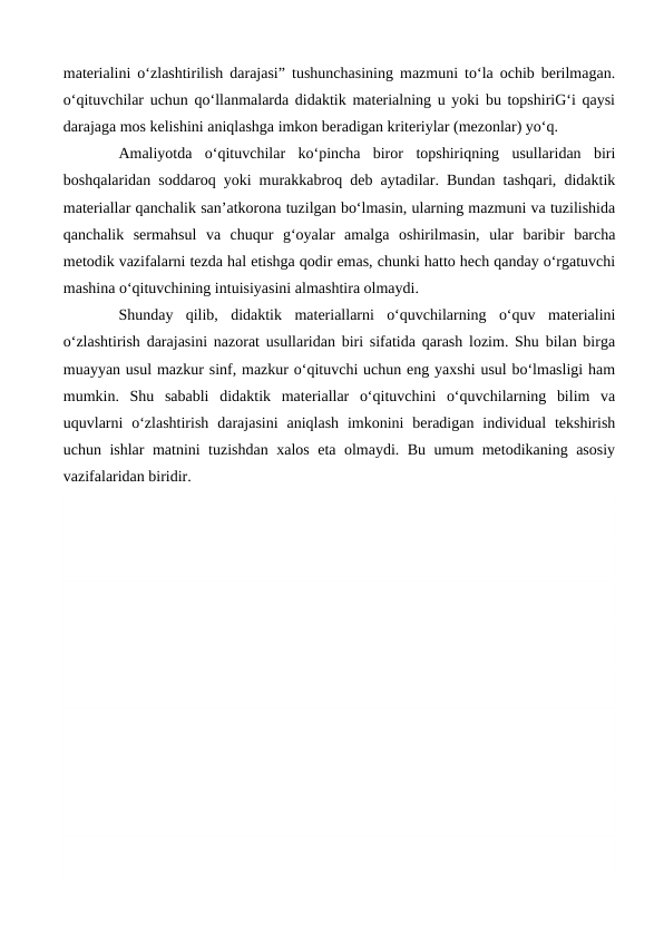 materialini o‘zlashtirilish darajasi” tushunchasining mazmuni to‘la ochib berilmagan.
o‘qituvchilar uchun qo‘llanmalarda didaktik materialning u yoki bu topshiriG‘i qaysi
darajaga mos kelishini aniqlashga imkon beradigan kriteriylar (mezonlar) yo‘q.
 
Amaliyotda  o‘qituvchilar  ko‘pincha  biror  topshiriqning  usullaridan  biri
boshqalaridan soddaroq yoki murakkabroq deb aytadilar. Bundan tashqari, didaktik
materiallar qanchalik san’atkorona tuzilgan bo‘lmasin, ularning mazmuni va tuzilishida
qanchalik  sermahsul  va  chuqur  g‘oyalar  amalga  oshirilmasin,  ular  baribir  barcha
metodik vazifalarni tezda hal etishga qodir emas, chunki hatto hech qanday o‘rgatuvchi
mashina o‘qituvchining intuisiyasini almashtira olmaydi.
Shunday  qilib,  didaktik  materiallarni  o‘quvchilarning  o‘quv  materialini
o‘zlashtirish darajasini nazorat usullaridan biri sifatida qarash lozim. Shu bilan birga
muayyan usul mazkur sinf, mazkur o‘qituvchi uchun eng yaxshi usul bo‘lmasligi ham
mumkin.  Shu  sababli  didaktik  materiallar  o‘qituvchini  o‘quvchilarning  bilim  va
uquvlarni  o‘zlashtirish  darajasini  aniqlash  imkonini  beradigan  individual  tekshirish
uchun ishlar matnini tuzishdan xalos eta olmaydi. Bu umum metodikaning asosiy
vazifalaridan biridir.
