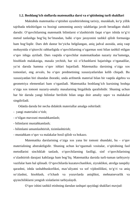1.2. Boshlang‘ich sinflarda matematika darsi va o‘qitishning turli shakllari
Maktabda matematika o‘qitishni uyushtirishning tarixiy, murakkab, ko‘p yillik
tajribada tekshirilgan va hozirgi zamonning asosiy talablariga javob beradigan shakli
darsdir. O‘quvchilarning matematik bilimlarni o‘zlashtirishi faqat o‘quv ishida to‘g‘ri
metod tanlashga bog‘liq bo‘lmasdan, balki o‘quv jarayonini tashkil qilish formasiga
ham bog‘liqdir. Dars deb dastur bo‘yicha belgilangan, aniq jadval asosida, aniq vaqt
mobaynida o‘qituvchi rahbarligida o‘quvchilarning o‘zgarmas soni bilan tashkil etilgan
o‘quv ishiga aytiladi. Dars vaqtida o‘quvchilar matematikadan nazariy ma’lumotga,
hisoblash malakasiga, masala yechish, har xii o‘lchashlarni bajarishga o‘rganadilar,
ya’ni  darsda  hamma  o‘quv  ishlari  bajariladi.  Matematika  darsining  o‘ziga  xos
tomonlari,  eng  avvalo,  bu  o‘quv  predmetining  xususiyatlaridan  kelib  chiqadi.  Bu
xususiyatdan biri shundan iboratki, unda arifmetik material bilan bir vaqtda algebra va
geometriya elementlari ham o‘rganiladi. Matematika boshlang‘ich kursining boshqa
o‘ziga xos tomoni nazariy-amaliy masalarning birgalikda qaralishidir. Shuning uchun
har  bir  darsda yangi  bilimlar  berilishi  bilan unga doir  amaliy  uquv va malakalar
singdiriladi. 
      Odatda darsda bir necha didaktik materiallar amalga oshiriladi:
-  yangi materialni o‘tish; 
- o‘tilgan mavzuni mustahkamlash; 
- bilimlarni mustahkamlash;
- bilimlami umumlashtirish, tizimlashtirish; 
- mustahkam o‘quv va malakalar hosil qilish va hokazo. 
Matematika darslarining o‘ziga xos yana bir tomoni shundaki, bu - o‘quv
materialining abstraktligidir. Shuning uchun ko‘rgazmali vositalar, o‘qitishning faol
metodlarini  sinchiklab  tanlash,  o‘quvchilarning  faolligi,  sinf  o‘quvchilarining
o‘zlashtirish darajasi kabilarga ham bog‘liq. Matematika darsida turli-tuman tarbiyaviy
vazifalar ham hal qilinadi. O‘quvchilarda kuzatuvchanlikni, ziyraklikni, atrofga tanqidiy
qarashni, ishda tashabbuskorlikni, mas’uliyatni va sof vijdonlilikni, to‘g‘ri va aniq
so‘zlashni,  hisoblash,  o‘lchash  va  yozuvlarda  aniqlikni,  mehnatsevarlik  va
qiyinchiliklarni yengish xislatlarini tarbiyalaydi.
 
O‘quv ishini tashkil etishning darsdan tashqari quyidagi shakllari mavjud: 
