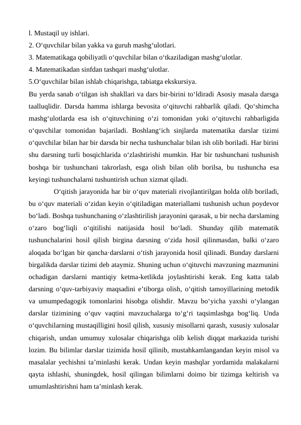l. Mustaqil uy ishlari. 
2. O‘quvchilar bilan yakka va guruh mashg‘ulotlari. 
3. Matematikaga qobiliyatli o‘quvchilar bilan o‘tkaziladigan mashg‘ulotlar.
4. Matematikadan sinfdan tashqari mashg‘ulotlar.
5.O‘quvchilar bilan ishlab chiqarishga, tabiatga ekskursiya. 
Bu yerda sanab o‘tilgan ish shakllari va dars bir-birini to‘ldiradi Asosiy masala darsga
taalluqlidir. Darsda hamma ishlarga bevosita o‘qituvchi rahbarlik qiladi. Qo‘shimcha
mashg‘ulotlarda esa ish o‘qituvchining o‘zi tomonidan yoki o‘qituvchi rahbarligida
o‘quvchilar  tomonidan  bajariladi.  Boshlang‘ich  sinjlarda  matematika  darslar  tizimi
o‘quvchilar bilan har bir darsda bir necha tushunchalar bilan ish olib boriladi. Har birini
shu darsning turli bosqichlarida o‘zlashtirishi mumkin. Har bir tushunchani tushunish
boshqa bir tushunchani takrorlash, esga olish bilan olib borilsa, bu tushuncha esa
keyingi tushunchalarni tushuntirish uchun xizmat qiladi. 
O‘qitish jarayonida har bir o‘quv materiali rivojlantirilgan holda olib boriladi,
bu o‘quv materiali o‘zidan keyin o‘qitiladigan materiallami tushunish uchun poydevor
bo‘ladi. Boshqa tushunchaning o‘zlashtirilish jarayonini qarasak, u bir necha darslaming
o‘zaro  bog‘liqli  o‘qitilishi  natijasida  hosil  bo‘ladi.  Shunday  qilib  matematik
tushunchalarini hosil qilish birgina darsning o‘zida hosil qilinmasdan, balki o‘zaro
aloqada bo‘lgan bir qancha·darslarni o‘tish jarayonida hosil qilinadi. Bunday darslarni
birgalikda darslar tizimi deb ataymiz. Shuning uchun o‘qituvchi mavzuning mazmunini
ochadigan  darslarni  mantiqiy  ketma-ketlikda  joylashtirishi  kerak.  Eng  katta  talab
darsning o‘quv-tarbiyaviy maqsadini e’tiborga olish, o‘qitish tamoyillarining metodik
va umumpedagogik tomonlarini hisobga olishdir. Mavzu bo‘yicha yaxshi o‘ylangan
darslar tizimining o‘quv vaqtini mavzuchalarga to‘g‘ri taqsimlashga  bog‘liq. Unda
o‘quvchilarning mustaqilligini hosil qilish, xususiy misollarni qarash, xususiy xulosalar
chiqarish, undan umumuy xulosalar chiqarishga olib kelish diqqat markazida turishi
lozim. Bu bilimlar darslar tizimida hosil qilinib, mustahkamlangandan keyin misol va
masalalar yechishni ta’minlashi kerak. Undan keyin mashqlar yordamida malakalarni
qayta ishlashi, shuningdek, hosil qilingan bilimlarni doimo bir tizimga keltirish va
umumlashtirishni ham ta’minlash kerak. 
