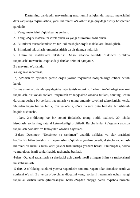 
Dastuming qandaydir mavzusining mazrnunini aniqlashda, mavzu materialini
dars vaqtlariga taqsimlashda, ya’ni bilimlarni o‘zlashtirishga quyidagi asosiy bosqichlar
qaraladi: 
1.  Yangi materialni o‘qitishga tayyorlash. 
2.  Yangi o‘quv materialini idrok qilish va yangi bilimlami hosil qilish.
3.  Bilimlarni mustahkamlash va turli xil mashqlar orqali malakalarni hosil qilish. 
4.  Bilimlami takrorlash, umumlashtirish va bir tizimga keltirish. 
5.  Bilim  va  malakalami  tekshirish.  Misol  sifatida  l-sinfda  “Ikkinchi  o‘nlikda
raqamlash” mavzusini o‘qitishdagi darslar tizimini qaraymiz. 
Bu mavzuni o‘qitishda:
 a)  og‘zaki raqamlash;
 b) qo‘shish va ayirishni qarash orqali yozma raqamlash bosqichlariga e’tibor berish
kerak. 
Bu mavzuni o‘qitishda quyidagicha reja tuzish mumkin: 1-dars. 2-o‘nlikdagi sonlarni
raqamlash, bir xonali sonlarni raqamlash va taqqoslash asosida tutiladi, shuning uchun
darsning boshqa bir sonlarni raqamlash va uning umumiy savollari takrorlanishi kerak.
Shundan keyin bir va birlik, o‘n va o‘nlik, o‘nta narsani bitta birlikka birlashtirish
haqida tushuncha.  
l-dars.  2-o‘nlikning  har  bir  sonini  ifodalash,  uning  o‘nlik  tuzilishi,  20  ichida
hisoblash, sonlarning natural ketma-ketligi o‘qitiladi. Barcha ishlar ko‘rgazma asosida
raqamlash qoidalari va tamoyillari asosida bajariladi.
 3-dars.  Detsimetr.  “Detsimetr  va  santimetr”  uzunlik  birliklari  va  ular  orasidagi
bog‘lanish bilan tanishtirish raqamlashni o‘qitishda yordam beradi, aksincha raqamlash
bilimlari bu uzunlik birliklarini yaxshi tushunishga yordam beradi. Shuningdek, sodda
va murakkab ismli sonlar haqida tushuncha beriladi. 
4-dars. Og‘zaki raqamlash va dastlabki uch darsda hosil qilingan bilim va rnalakalarni
mustahkamlash.
 5-dars. 2-o‘nlikdagi sonlarni yozma raqamlash: sonlarni raqam bilan ifodalash usuli va
sonlarni o‘qish. Bu yerda o‘quvchilar diqqatini yangi sonlarni raqamlash uchun yangi
raqamlar kiritish talab qilinmasligini, balki o‘ngdan chapga qarab o‘qishda birinchi
