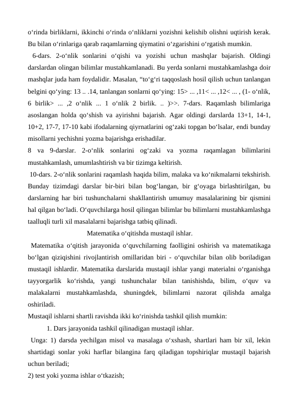 o‘rinda birliklarni, ikkinchi o‘rinda o‘nliklarni yozishni kelishib olishni uqtirish kerak.
Bu bilan o‘rinlariga qarab raqamlarning qiymatini o‘zgarishini o‘rgatish mumkin.
 6-dars.  2-o‘nlik  sonlarini  o‘qishi  va  yozishi  uchun  mashqlar  bajarish.  Oldingi
darslardan olingan bilimlar mustahkamlanadi. Bu yerda sonlarni mustahkamlashga doir
mashqlar juda ham foydalidir. Masalan, “to‘g‘ri taqqoslash hosil qilish uchun tanlangan
belgini qo‘ying: 13 .. .14, tanlangan sonlarni qo‘ying: 15> ... ,11< ... ,12< ... , (1- o‘nlik,
6  birlik>  ...  ,2  o‘nlik  ...  1  o‘nlik  2  birlik.  ..  )>>.  7-dars.  Raqamlash  bilimlariga
asoslangan holda qo‘shish va ayirishni bajarish. Agar oldingi darslarda 13+1, 14-1,
10+2, 17-7, 17-10 kabi ifodalarning qiyrnatlarini og‘zaki topgan bo‘lsalar, endi bunday
misollarni yechishni yozma bajarishga erishadilar. 
8  va  9-darslar.  2-o‘nlik  sonlarini  og‘zaki  va  yozma  raqamlagan  bilimlarini
mustahkamlash, umumlashtirish va bir tizimga keltirish.
 10-dars. 2-o‘nlik sonlarini raqamlash haqida bilim, malaka va ko‘nikmalarni tekshirish.
Bunday  tizimdagi  darslar  bir-biri  bilan bog‘langan,  bir  g‘oyaga  birlashtirilgan,  bu
darslarning har biri tushunchalarni shakllantirish umumuy masalalarining bir qismini
hal qilgan bo‘ladi. O‘quvchilarga hosil qilingan bilimlar bu bilimlarni mustahkamlashga
taalluqli turli xil masalalarni bajarishga tatbiq qilinadi.
 
Matematika o‘qitishda mustaqil ishlar.
 Matematika o‘qitish jarayonida o‘quvchilarning faolligini oshirish va matematikaga
bo‘lgan qiziqishini rivojlantirish omillaridan biri - o‘quvchilar bilan olib boriladigan
mustaqil ishlardir. Matematika darslarida mustaqil ishlar yangi materialni o‘rganishga
tayyorgarlik  ko‘rishda,  yangi  tushunchalar  bilan  tanishishda,  bilim,  o‘quv  va
malakalarni  mustahkamlashda,  shuningdek,  bilimlarni  nazorat  qilishda  amalga
oshiriladi. 
Mustaqil ishlarni shartli ravishda ikki ko‘rinishda tashkil qilish mumkin: 
           1. Dars jarayonida tashkil qilinadigan mustaqil ishlar.
 Unga: 1) darsda yechilgan misol va masalaga o‘xshash, shartlari ham bir xil, lekin
shartidagi sonlar yoki harflar bilangina farq qiladigan topshiriqlar mustaqil bajarish
uchun beriladi; 
2) test yoki yozma ishlar o‘tkazish;
