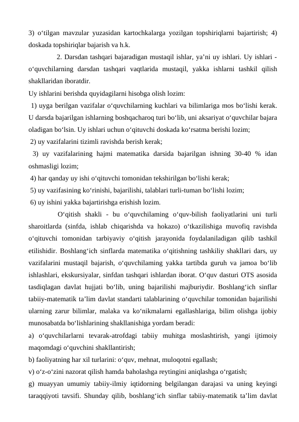 3) o‘tilgan mavzular yuzasidan kartochkalarga yozilgan topshiriqlarni bajartirish; 4)
doskada topshiriqlar bajarish va h.k. 
            2. Darsdan tashqari bajaradigan mustaqil ishlar, ya’ni uy ishlari. Uy ishlari -
o‘quvchilarning  darsdan  tashqari  vaqtlarida  mustaqil,  yakka  ishlarni  tashkil  qilish
shakllaridan iboratdir. 
Uy ishlarini berishda quyidagilarni hisobga olish lozim: 
 1) uyga berilgan vazifalar o‘quvchilarning kuchlari va bilimlariga mos bo‘lishi kerak.
U darsda bajarilgan ishlarning boshqacharoq turi bo‘lib, uni aksariyat o‘quvchilar bajara
oladigan bo‘lsin. Uy ishlari uchun o‘qituvchi doskada ko‘rsatma berishi lozim; 
 2) uy vazifalarini tizimli ravishda berish kerak;
 3)  uy  vazifalarining  hajmi  matematika  darsida  bajarilgan  ishning  30-40  %  idan
oshmasligi lozim;
 4) har qanday uy ishi o‘qituvchi tomonidan tekshirilgan bo‘lishi kerak; 
 5) uy vazifasining ko‘rinishi, bajarilishi, talablari turli-tuman bo‘lishi lozim;
 6) uy ishini yakka bajartirishga erishish lozim.
 O‘qitish  shakli  -  bu  o‘quvchilaming  o‘quv-bilish  faoliyatlarini  uni  turli
sharoitlarda (sinfda, ishlab chiqarishda va hokazo) o‘tkazilishiga muvofiq ravishda
o‘qituvchi  tomonidan  tarbiyaviy  o‘qitish  jarayonida  foydalaniladigan  qilib  tashkil
etilishidir. Boshlang‘ich sinflarda matematika o‘qitishning tashkiliy shakllari dars, uy
vazifalarini mustaqil bajarish, o‘quvchilaming yakka tartibda guruh va jamoa bo‘lib
ishlashlari, ekskursiyalar, sinfdan tashqari ishlardan iborat. O‘quv dasturi OTS asosida
tasdiqlagan davlat hujjati bo‘lib, uning bajarilishi majburiydir. Boshlang‘ich sinflar
tabiiy-matematik ta’lim davlat standarti talablarining o‘quvchilar tomonidan bajarilishi
ularning zarur bilimlar, malaka va ko‘nikmalarni egallashlariga, bilim olishga ijobiy
munosabatda bo‘lishlarining shakllanishiga yordam beradi: 
a)  o‘quvchilarlarni  tevarak-atrofdagi  tabiiy  muhitga  moslashtirish,  yangi  ijtimoiy
maqomdagi o‘quvchini shakllantirish; 
b) faoliyatning har xil turlarini: o‘quv, mehnat, muloqotni egallash; 
v) o‘z-o‘zini nazorat qilish hamda baholashga reytingini aniqlashga o‘rgatish; 
g) muayyan umumiy tabiiy-ilmiy iqtidorning belgilangan darajasi va uning keyingi
taraqqiyoti tavsifi. Shunday qilib, boshlang‘ich sinflar tabiiy-matematik ta’lim davlat
