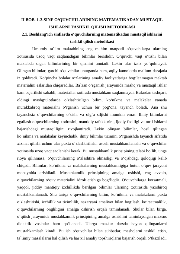 II BOB. 1-2-SINF O‘QUVCHILARINING MATEMATIKADAN MUSTAQIL
ISHLARNI TASHKIL QILISH METODIKASI
2.1. Boshlang‘ich sinflarda o‘quvchilarning matematikadan mustaqil ishlarini
tashkil qilish metodikasi
Umumiy  ta`lim  maktabining  eng  muhim  maqsadi  o‘quvchilarga  ularning
xotirasida  uzoq  vaqt  saqlanadigan  bilimlar  berishdir.  O‘quvchi  vaqt  o‘tishi  bilan
maktabda  olgan  bilimlarining  bir  qismini  unutadi.  Lekin  ular  izsiz  yo‘qolmaydi.
Olingan bilimlar, garchi o‘quvchilar unutganda ham, aqliy kamolotda ma`lum darajada
iz qoldiradi. Ko‘pincha bolalar o‘zlarining amaliy faoliyatlariga bog‘lanmagan maktab
materialini eslaridan chiqaradilar. Ba`zan o‘rganish jarayonida mashq va mustaqil ishlar
kam bajarilishi sababli, materiallar xotirada mustahkam saqlanmaydi. Bulardan tashqari,
oldingi  mashg‘ulotlarda  o‘zlashtirilgan  bilim,  ko‘nikma  va  malakalar  yanada
murakkabroq  materialni  o‘rganish  uchun  bir  pog‘ona,  tayanch  boladi.  Ana  shu
tayanchsiz o‘quvchilarning o‘sishi va olg‘a siljishi mumkin emas. Ilmiy bilimlarni
egallash o‘quvchilarning xotirasini, mantiqiy tafakkurini, ijodiy faolligi va turli ishlarni
bajarishdagi  mustaqilligini  rivojlantiradi.  Lekin  olingan  bilimlar,  hosil  qilingan
ko‘nikma va malakalar keyinchalik, ilmiy bilimlar tizimini o‘rganishda tayanch sifatida
xizmat qilishi uchun ular puxta o‘zlashtirilishi, asosli mustahkamlanishi va o‘quvchilar
xotirasida uzoq vaqt saqlanishi kerak. Bu mustahkamlik prinsipining talabi bo‘lib, unga
rioya qilinmasa, o‘quvchilarning o‘zlashtira olmasligi va o‘qishdagi qoloqligi kelib
chiqadi. Bilimlar, ko‘nikma va malakalarning mustahkamligiga butun o‘quv jarayoni
mobaynida  erishiladi.  Mustahkamlik  prinsipining  amalga  oshishi,  eng  avvalo,
o‘quvchilarning o‘quv materialini idrok etishiga bog‘liqdir. O‘quvchilarga korsatmali,
yaqqol,  jiddiy  mantiqiy  izchillikda  berilgan  bilimlar  ularning  xotirasida  yaxshiroq
mustahkamlanadi. Shu tariqa o‘quvchilarning bilim, ko‘nikma va malakalarni puxta
o‘zlashtirishi, izchillik va tizimlilik, nazaryani amaliyot bilan bog‘lash, ko‘rsatmalilik,
o‘quvchilarning  ongliligini  amalga  oshirish  orqali  taminlanadi.  Shular  bilan  birga,
o‘qitish jarayonida mustahkamlik prinsipining amalga oshishini taminlaydigan maxsus
didaktik  vositalar  ham  qo‘llanadi.  Ularga  mazkur  darsda  bayon  qilinganlarni
mustahkamlash kiradi. Bu ish o‘quvchilar bilan suhbatlar, mashqlarni tashkil etish,
ta`limiy masalalarni hal qilish va har xil amaliy topshiriqlarni bajarish orqali o‘tkaziladi.
