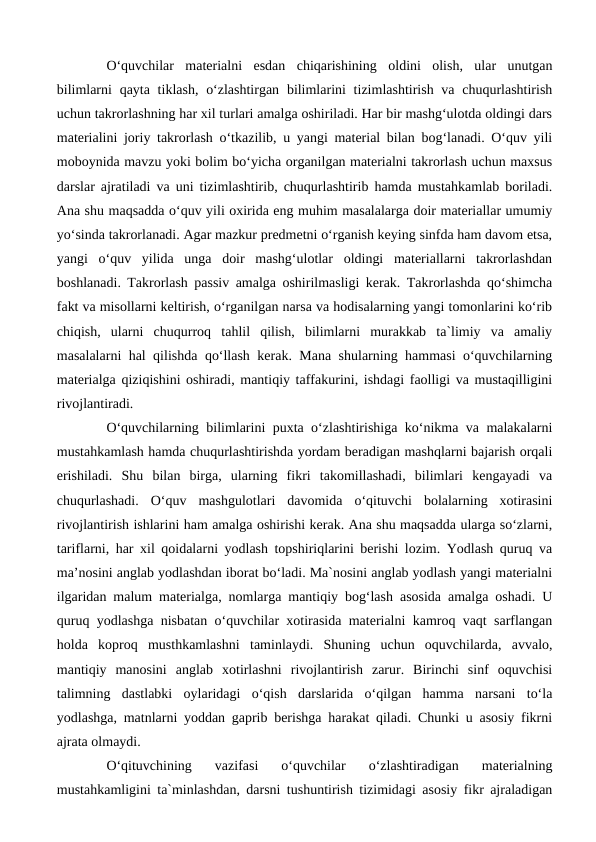 O‘quvchilar  materialni  esdan  chiqarishining  oldini  olish,  ular  unutgan
bilimlarni  qayta tiklash,  o‘zlashtirgan  bilimlarini  tizimlashtirish va chuqurlashtirish
uchun takrorlashning har xil turlari amalga oshiriladi. Har bir mashg‘ulotda oldingi dars
materialini joriy takrorlash o‘tkazilib, u yangi material bilan bog‘lanadi. O‘quv yili
moboynida mavzu yoki bolim bo‘yicha organilgan materialni takrorlash uchun maxsus
darslar ajratiladi va uni tizimlashtirib, chuqurlashtirib hamda mustahkamlab boriladi.
Ana shu maqsadda o‘quv yili oxirida eng muhim masalalarga doir materiallar umumiy
yo‘sinda takrorlanadi. Agar mazkur predmetni o‘rganish keying sinfda ham davom etsa,
yangi  o‘quv  yilida  unga  doir  mashg‘ulotlar  oldingi  materiallarni  takrorlashdan
boshlanadi. Takrorlash passiv amalga oshirilmasligi kerak. Takrorlashda qo‘shimcha
fakt va misollarni keltirish, o‘rganilgan narsa va hodisalarning yangi tomonlarini ko‘rib
chiqish,  ularni  chuqurroq  tahlil  qilish,  bilimlarni  murakkab  ta`limiy  va  amaliy
masalalarni hal qilishda qo‘llash kerak. Mana shularning hammasi o‘quvchilarning
materialga qiziqishini oshiradi, mantiqiy taffakurini, ishdagi faolligi va mustaqilligini
rivojlantiradi. 
O‘quvchilarning bilimlarini puxta o‘zlashtirishiga ko‘nikma va malakalarni
mustahkamlash hamda chuqurlashtirishda yordam beradigan mashqlarni bajarish orqali
erishiladi.  Shu  bilan  birga,  ularning  fikri  takomillashadi,  bilimlari  kengayadi  va
chuqurlashadi.  O‘quv  mashgulotlari  davomida  o‘qituvchi  bolalarning  xotirasini
rivojlantirish ishlarini ham amalga oshirishi kerak. Ana shu maqsadda ularga so‘zlarni,
tariflarni, har xil qoidalarni yodlash topshiriqlarini berishi lozim. Yodlash quruq va
ma’nosini anglab yodlashdan iborat bo‘ladi. Ma`nosini anglab yodlash yangi materialni
ilgaridan malum materialga, nomlarga mantiqiy bog‘lash asosida amalga oshadi. U
quruq yodlashga nisbatan o‘quvchilar xotirasida materialni kamroq vaqt sarflangan
holda  koproq  musthkamlashni  taminlaydi.  Shuning  uchun  oquvchilarda,  avvalo,
mantiqiy  manosini  anglab  xotirlashni  rivojlantirish  zarur.  Birinchi  sinf  oquvchisi
talimning  dastlabki  oylaridagi  o‘qish  darslarida  o‘qilgan  hamma  narsani  to‘la
yodlashga, matnlarni yoddan gaprib berishga harakat qiladi. Chunki u asosiy fikrni
ajrata olmaydi. 
O‘qituvchining  vazifasi  o‘quvchilar  o‘zlashtiradigan  materialning
mustahkamligini ta`minlashdan, darsni tushuntirish tizimidagi asosiy fikr ajraladigan
