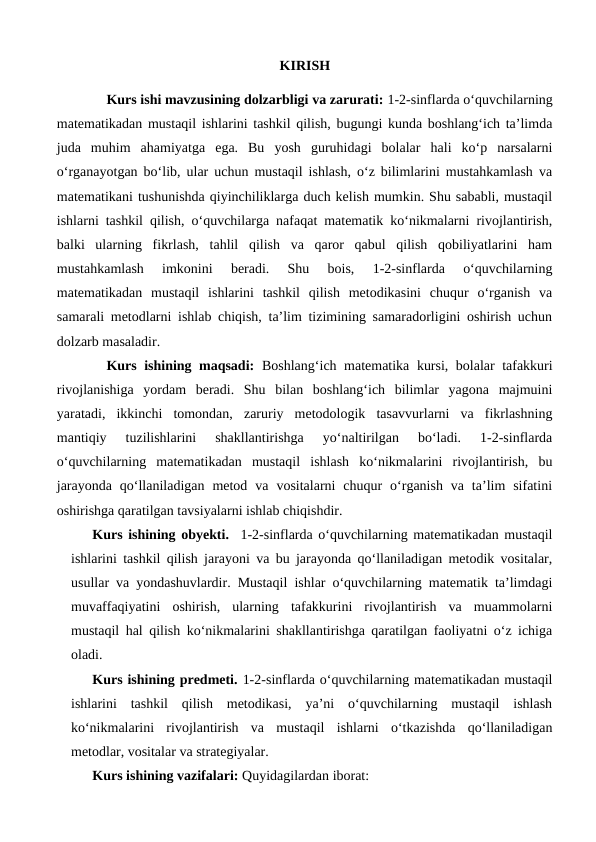 KIRISH
Kurs ishi mavzusining dolzarbligi va zarurati: 1-2-sinflarda o‘quvchilarning
matematikadan mustaqil ishlarini tashkil qilish, bugungi kunda boshlang‘ich ta’limda
juda  muhim  ahamiyatga  ega.  Bu  yosh  guruhidagi  bolalar  hali  ko‘p  narsalarni
o‘rganayotgan bo‘lib, ular uchun mustaqil ishlash, o‘z bilimlarini mustahkamlash va
matematikani tushunishda qiyinchiliklarga duch kelish mumkin. Shu sababli, mustaqil
ishlarni tashkil qilish, o‘quvchilarga nafaqat matematik ko‘nikmalarni rivojlantirish,
balki  ularning  fikrlash,  tahlil  qilish  va  qaror  qabul  qilish  qobiliyatlarini  ham
mustahkamlash  imkonini  beradi.  Shu  bois,  1-2-sinflarda  o‘quvchilarning
matematikadan  mustaqil  ishlarini  tashkil  qilish  metodikasini  chuqur  o‘rganish  va
samarali metodlarni ishlab chiqish, ta’lim tizimining samaradorligini oshirish uchun
dolzarb masaladir. 
Kurs ishining maqsadi:  Boshlang‘ich matematika kursi, bolalar tafakkuri
rivojlanishiga  yordam  beradi.  Shu  bilan  boshlang‘ich  bilimlar  yagona  majmuini
yaratadi,  ikkinchi  tomondan,  zaruriy  metodologik  tasavvurlarni  va  fikrlashning
mantiqiy  tuzilishlarini  shakllantirishga  yo‘naltirilgan  bo‘ladi.  1-2-sinflarda
o‘quvchilarning  matematikadan  mustaqil  ishlash  ko‘nikmalarini  rivojlantirish,  bu
jarayonda  qo‘llaniladigan  metod  va  vositalarni  chuqur  o‘rganish  va  ta’lim  sifatini
oshirishga qaratilgan tavsiyalarni ishlab chiqishdir.
Kurs ishining obyekti.  1-2-sinflarda o‘quvchilarning matematikadan mustaqil
ishlarini tashkil qilish jarayoni va bu jarayonda qo‘llaniladigan metodik vositalar,
usullar va yondashuvlardir. Mustaqil ishlar o‘quvchilarning matematik ta’limdagi
muvaffaqiyatini  oshirish,  ularning  tafakkurini  rivojlantirish  va  muammolarni
mustaqil hal qilish ko‘nikmalarini shakllantirishga qaratilgan faoliyatni o‘z ichiga
oladi.
Kurs ishining predmeti. 1-2-sinflarda o‘quvchilarning matematikadan mustaqil
ishlarini  tashkil  qilish  metodikasi,  ya’ni  o‘quvchilarning  mustaqil  ishlash
ko‘nikmalarini  rivojlantirish  va  mustaqil  ishlarni  o‘tkazishda  qo‘llaniladigan
metodlar, vositalar va strategiyalar.
Kurs ishining vazifalari: Quyidagilardan iborat:
