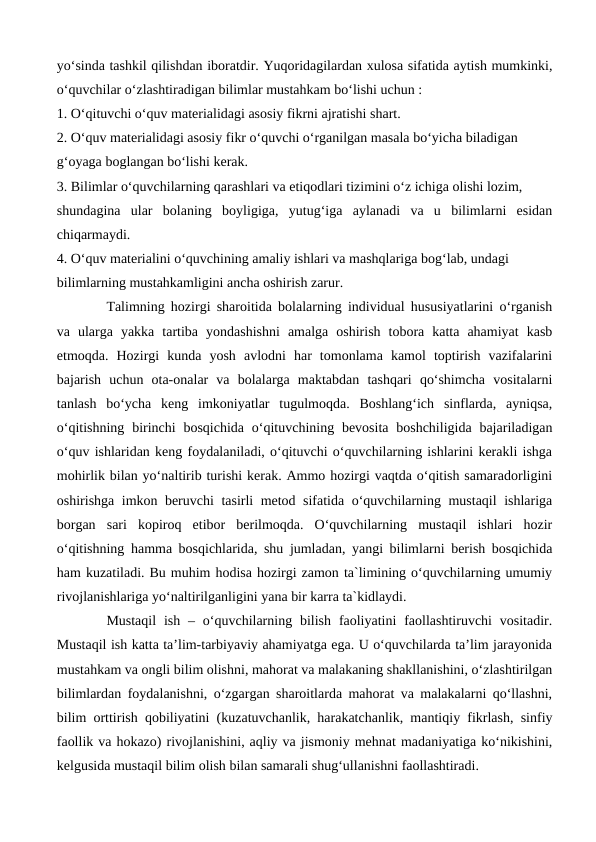 yo‘sinda tashkil qilishdan iboratdir. Yuqoridagilardan xulosa sifatida aytish mumkinki,
o‘quvchilar o‘zlashtiradigan bilimlar mustahkam bo‘lishi uchun :
1. O‘qituvchi o‘quv materialidagi asosiy fikrni ajratishi shart.
2. O‘quv materialidagi asosiy fikr o‘quvchi o‘rganilgan masala bo‘yicha biladigan
g‘oyaga boglangan bo‘lishi kerak.
3. Bilimlar o‘quvchilarning qarashlari va etiqodlari tizimini o‘z ichiga olishi lozim,
shundagina  ular  bolaning  boyligiga,  yutug‘iga  aylanadi  va  u  bilimlarni  esidan
chiqarmaydi.
4. O‘quv materialini o‘quvchining amaliy ishlari va mashqlariga bog‘lab, undagi
bilimlarning mustahkamligini ancha oshirish zarur.
Talimning hozirgi sharoitida bolalarning individual hususiyatlarini o‘rganish
va  ularga  yakka  tartiba  yondashishni  amalga  oshirish  tobora  katta  ahamiyat  kasb
etmoqda.  Hozirgi  kunda  yosh  avlodni  har  tomonlama  kamol  toptirish  vazifalarini
bajarish  uchun  ota-onalar  va  bolalarga  maktabdan  tashqari  qo‘shimcha  vositalarni
tanlash  bo‘ycha  keng  imkoniyatlar  tugulmoqda.  Boshlang‘ich  sinflarda,  ayniqsa,
o‘qitishning  birinchi  bosqichida  o‘qituvchining bevosita  boshchiligida  bajariladigan
o‘quv ishlaridan keng foydalaniladi, o‘qituvchi o‘quvchilarning ishlarini kerakli ishga
mohirlik bilan yo‘naltirib turishi kerak. Ammo hozirgi vaqtda o‘qitish samaradorligini
oshirishga imkon beruvchi tasirli metod sifatida o‘quvchilarning mustaqil ishlariga
borgan  sari  kopiroq  etibor  berilmoqda.  O‘quvchilarning  mustaqil  ishlari  hozir
o‘qitishning hamma bosqichlarida, shu jumladan, yangi bilimlarni berish bosqichida
ham kuzatiladi. Bu muhim hodisa hozirgi zamon ta`limining o‘quvchilarning umumiy
rivojlanishlariga yo‘naltirilganligini yana bir karra ta`kidlaydi.
 
Mustaqil  ish  –  oʻquvchilarning  bilish  faoliyatini  faollashtiruvchi  vositadir.
Mustaqil ish katta ta’lim-tarbiyaviy ahamiyatga ega. U oʻquvchilarda ta’lim jarayonida
mustahkam va ongli bilim olishni, mahorat va malakaning shakllanishini, oʻzlashtirilgan
bilimlardan foydalanishni, oʻzgargan sharoitlarda mahorat va malakalarni qoʻllashni,
bilim orttirish qobiliyatini (kuzatuvchanlik, harakatchanlik, mantiqiy fikrlash, sinfiy
faollik va hokazo) rivojlanishini, aqliy va jismoniy mehnat madaniyatiga koʻnikishini,
kelgusida mustaqil bilim olish bilan samarali shugʻullanishni faollashtiradi. 
