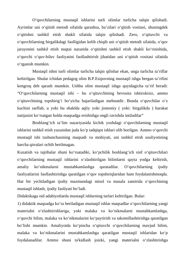 Oʻquvchilarning  mustaqil  ishlarini  turli  olimlar  turlicha  talqin  qilishadi.
Ayrimlar uni oʻqitish metodi sifatida qarashsa, ba’zilari oʻqitish vositasi, shuningdek
oʻqitishni  tashkil  etish  shakli  sifatida  talqin  qilishadi.  Zero,  oʻqituvchi  va
oʻquvchilarning birgalikdagi faolligidan kelib chiqib uni oʻqitish metodi sifatida, oʻquv
jarayonini  tashkil  etish  nuqtai  nazarida  oʻqitishni  tashkil  etish  shakli  koʻrinishida,
oʻquvchi oʻquv-biluv faoliyatini faollashtirish jihatidan uni oʻqitish vositasi sifatida
oʻrganish mumkin. 
Mustaqil ishni turli olimlar turlicha talqin qilishar ekan, unga turlicha ta’riflar
keltirilgan. Shular ichidan pedagog olim B.P.Esipovning mustaqil ishga bergan ta’rifini
kengroq deb qarash mumkin. Ushbu olim mustaqil ishga quyidagicha ta’rif beradi:
“Oʻquvchilarning  mustaqil  ishi  –  bu  oʻqituvchining  bevosita  ishtirokisiz,  ammo
oʻqituvchining topshirigʻi  boʻyicha bajariladigan mehnatdir. Bunda  oʻquvchilar  oʻz
kuchini sarflab, u yoki bu shaklda aqliy yoki jismoniy ( yoki: birgalikda ) harakat
natijasini koʻrsatgan holda maqsadga erishishga ongli ravishda intiladilar” 
Boshlangʻich ta’lim nazariyasida kichik yoshdagi oʻquvchilarning mustaqil
ishlarini tashkil etish yuzasidan juda koʻp tadqiqot ishlari olib borilgan. Ammo oʻquvchi
mustaqil ishi tushunchasining  maqsadi va mohiyati, uni tashkil  etish usuliyotining
barcha qirralari ochib berilmagan. 
Kuzatish va tajribalar shuni koʻrsatadiki, koʻpchilik boshlangʻich sinf oʻqituvchilari
oʻquvchilarning  mustaqil  ishlarini  oʻzlashtirilgan  bilimlarni  qayta  yodga  keltirish,
amaliy  koʻnikmalarni  mustahkamlashga  qaratadilar.  Oʻquvchilarning  ijodiy
faoliyatlarini faollashtirishga qaratilgan oʻquv topshiriqlaridan ham foydalanishmoqda.
Har  bir  yechiladigan  ijodiy  mazmundagi  misol  va  masala  zamirida  oʻquvchining
mustaqil ishlash, ijodiy faoliyati boʻladi. 
Didaktikaga oid adabiyotlarda mustaqil ishlarning turlari keltirilgan. Bular: 
1) didaktik maqsadga koʻra beriladigan mustaqil ishlar maqsadlar oʻquvchilarning yangi
materialni  oʻzlashtirishlariga,  yoki  malaka  va  koʻnikmalarni  mustahkamlashga,
oʻquvchi bilim, malaka va koʻnikmalarini koʻpaytirish va takomillashtirishga qaratilgan
boʻlishi  mumkin.  Amaliyotda  koʻpincha  oʻqituvchi  oʻquvchilarning  mavjud  bilim,
malaka  va  koʻnikmalarini  mustahkamlashga  qaratilgan  mustaqil  ishlaridan  koʻp
foydalanadilar.  Ammo  shuni  ta'kidlash  joizki,  yangi  materialni  oʻzlashtirishga
