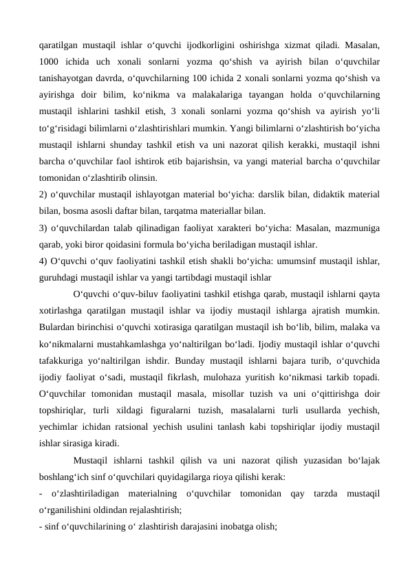 qaratilgan mustaqil ishlar oʻquvchi ijodkorligini oshirishga xizmat qiladi. Masalan,
1000  ichida  uch  xonali  sonlarni  yozma  qoʻshish  va  ayirish  bilan  oʻquvchilar
tanishayotgan davrda, oʻquvchilarning 100 ichida 2 xonali sonlarni yozma qoʻshish va
ayirishga  doir  bilim,  koʻnikma  va  malakalariga  tayangan  holda  oʻquvchilarning
mustaqil  ishlarini  tashkil  etish,  3 xonali  sonlarni  yozma qoʻshish  va ayirish yoʻli
toʻgʻrisidagi bilimlarni oʻzlashtirishlari mumkin. Yangi bilimlarni oʻzlashtirish boʻyicha
mustaqil ishlarni shunday tashkil etish va uni nazorat qilish kerakki, mustaqil ishni
barcha oʻquvchilar faol ishtirok etib bajarishsin, va yangi material barcha oʻquvchilar
tomonidan oʻzlashtirib olinsin. 
2) oʻquvchilar mustaqil ishlayotgan material boʻyicha: darslik bilan, didaktik material
bilan, bosma asosli daftar bilan, tarqatma materiallar bilan. 
3) oʻquvchilardan talab qilinadigan faoliyat xarakteri boʻyicha: Masalan, mazmuniga
qarab, yoki biror qoidasini formula boʻyicha beriladigan mustaqil ishlar. 
4) Oʻquvchi oʻquv faoliyatini tashkil etish shakli boʻyicha: umumsinf mustaqil ishlar,
guruhdagi mustaqil ishlar va yangi tartibdagi mustaqil ishlar 
Oʻquvchi oʻquv-biluv faoliyatini tashkil etishga qarab, mustaqil ishlarni qayta
xotirlashga qaratilgan mustaqil  ishlar  va ijodiy mustaqil  ishlarga ajratish mumkin.
Bulardan birinchisi oʻquvchi xotirasiga qaratilgan mustaqil ish boʻlib, bilim, malaka va
koʻnikmalarni mustahkamlashga yoʻnaltirilgan boʻladi. Ijodiy mustaqil ishlar oʻquvchi
tafakkuriga yoʻnaltirilgan ishdir. Bunday mustaqil ishlarni bajara turib, oʻquvchida
ijodiy faoliyat oʻsadi, mustaqil fikrlash, mulohaza yuritish koʻnikmasi tarkib topadi.
Oʻquvchilar  tomonidan  mustaqil  masala,  misollar  tuzish  va  uni  oʻqittirishga  doir
topshiriqlar,  turli  xildagi  figuralarni  tuzish,  masalalarni  turli  usullarda  yechish,
yechimlar ichidan ratsional yechish usulini tanlash kabi topshiriqlar ijodiy mustaqil
ishlar sirasiga kiradi. 
Mustaqil  ishlarni  tashkil  qilish  va  uni  nazorat  qilish  yuzasidan  boʻlajak
boshlangʻich sinf oʻquvchilari quyidagilarga rioya qilishi kerak: 
-  oʻzlashtiriladigan  materialning  oʻquvchilar  tomonidan  qay  tarzda  mustaqil
oʻrganilishini oldindan rejalashtirish; 
- sinf oʻquvchilarining oʻ zlashtirish darajasini inobatga olish;
