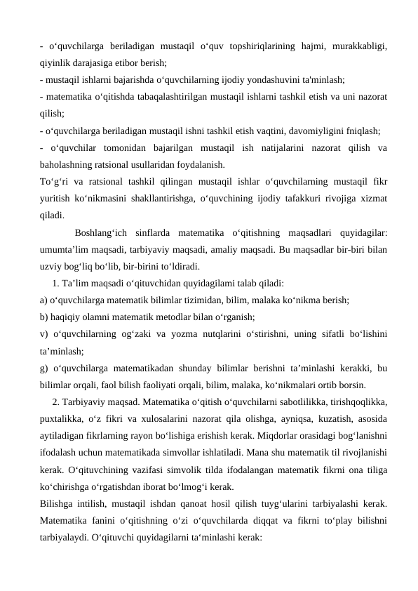 -  oʻquvchilarga  beriladigan  mustaqil  oʻquv  topshiriqlarining  hajmi,  murakkabligi,
qiyinlik darajasiga etibor berish; 
- mustaqil ishlarni bajarishda oʻquvchilarning ijodiy yondashuvini ta'minlash; 
- matematika oʻqitishda tabaqalashtirilgan mustaqil ishlarni tashkil etish va uni nazorat
qilish; 
- oʻquvchilarga beriladigan mustaqil ishni tashkil etish vaqtini, davomiyligini fniqlash; 
-  oʻquvchilar  tomonidan  bajarilgan  mustaqil  ish  natijalarini  nazorat  qilish  va
baholashning ratsional usullaridan foydalanish. 
Toʻgʻri  va  ratsional  tashkil  qilingan  mustaqil  ishlar  oʻquvchilarning  mustaqil  fikr
yuritish koʻnikmasini shakllantirishga, oʻquvchining ijodiy tafakkuri rivojiga xizmat
qiladi.
Boshlang‘ich  sinflarda  matematika  o‘qitishning  maqsadlari  quyidagilar:
umumta’lim maqsadi, tarbiyaviy maqsadi, amaliy maqsadi. Bu maqsadlar bir-biri bilan
uzviy bog‘liq bo‘lib, bir-birini to‘ldiradi.
     1. Ta’lim maqsadi o‘qituvchidan quyidagilami talab qiladi: 
a) o‘quvchilarga matematik bilimlar tizimidan, bilim, malaka ko‘nikma berish; 
b) haqiqiy olamni matematik metodlar bilan o‘rganish; 
v)  o‘quvchilarning og‘zaki  va  yozma nutqlarini  o‘stirishni,  uning  sifatli  bo‘lishini
ta’minlash; 
g)  o‘quvchilarga matematikadan  shunday  bilimlar  berishni  ta’minlashi  kerakki,  bu
bilimlar orqali, faol bilish faoliyati orqali, bilim, malaka, ko‘nikmalari ortib borsin.
     2. Tarbiyaviy maqsad. Matematika o‘qitish o‘quvchilarni sabotlilikka, tirishqoqlikka,
puxtalikka, o‘z fikri va xulosalarini nazorat qila olishga, ayniqsa, kuzatish, asosida
aytiladigan fikrlarning rayon bo‘lishiga erishish kerak. Miqdorlar orasidagi bog‘lanishni
ifodalash uchun matematikada simvollar ishlatiladi. Mana shu matematik til rivojlanishi
kerak. O‘qituvchining vazifasi simvolik tilda ifodalangan matematik fikrni ona tiliga
ko‘chirishga o‘rgatishdan iborat bo‘lmog‘i kerak. 
Bilishga intilish, mustaqil ishdan qanoat hosil qilish tuyg‘ularini tarbiyalashi kerak.
Matematika fanini o‘qitishning o‘zi o‘quvchilarda diqqat va fikrni to‘play bilishni
tarbiyalaydi. O‘qituvchi quyidagilarni ta‘minlashi kerak: 
