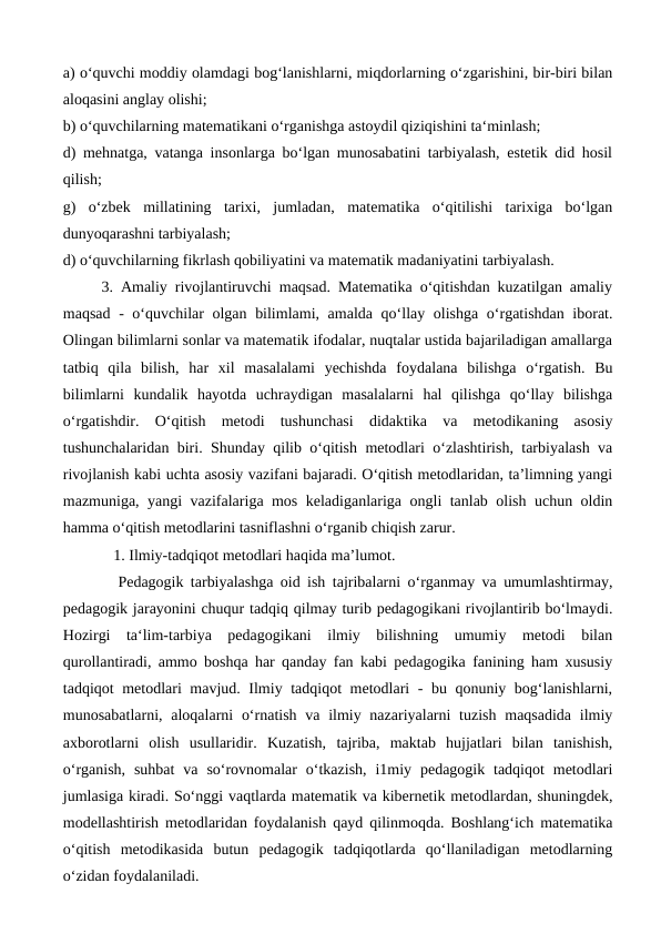 a) o‘quvchi moddiy olamdagi bog‘lanishlarni, miqdorlarning o‘zgarishini, bir-biri bilan
aloqasini anglay olishi; 
b) o‘quvchilarning matematikani o‘rganishga astoydil qiziqishini ta‘minlash; 
d) mehnatga, vatanga insonlarga bo‘lgan munosabatini tarbiyalash, estetik did hosil
qilish; 
g)  o‘zbek  millatining  tarixi,  jumladan,  matematika  o‘qitilishi  tarixiga  bo‘lgan
dunyoqarashni tarbiyalash; 
d) o‘quvchilarning fikrlash qobiliyatini va matematik madaniyatini tarbiyalash.
     3. Amaliy rivojlantiruvchi maqsad. Matematika o‘qitishdan kuzatilgan amaliy
maqsad - o‘quvchilar  olgan bilimlami, amalda qo‘llay olishga o‘rgatishdan iborat.
Olingan bilimlarni sonlar va matematik ifodalar, nuqtalar ustida bajariladigan amallarga
tatbiq  qila  bilish,  har  xil  masalalami  yechishda  foydalana  bilishga  o‘rgatish.  Bu
bilimlarni  kundalik  hayotda  uchraydigan  masalalarni  hal  qilishga  qo‘llay  bilishga
o‘rgatishdir.  O‘qitish  metodi  tushunchasi  didaktika  va  metodikaning  asosiy
tushunchalaridan biri. Shunday qilib o‘qitish metodlari o‘zlashtirish, tarbiyalash va
rivojlanish kabi uchta asosiy vazifani bajaradi. O‘qitish metodlaridan, ta’limning yangi
mazmuniga, yangi vazifalariga mos keladiganlariga ongli tanlab olish uchun oldin
hamma o‘qitish metodlarini tasniflashni o‘rganib chiqish zarur.
             1. Ilmiy-tadqiqot metodlari haqida ma’lumot.
 
Pedagogik tarbiyalashga oid ish tajribalarni o‘rganmay va umumlashtirmay,
pedagogik jarayonini chuqur tadqiq qilmay turib pedagogikani rivojlantirib bo‘lmaydi.
Hozirgi  ta‘lim-tarbiya  pedagogikani  ilmiy  bilishning  umumiy  metodi  bilan
qurollantiradi, ammo boshqa har qanday fan kabi pedagogika fanining ham xususiy
tadqiqot metodlari mavjud. Ilmiy tadqiqot metodlari - bu qonuniy bog‘lanishlarni,
munosabatlarni, aloqalarni  o‘rnatish  va ilmiy nazariyalarni  tuzish  maqsadida ilmiy
axborotlarni  olish  usullaridir.  Kuzatish,  tajriba,  maktab  hujjatlari  bilan  tanishish,
o‘rganish,  suhbat  va  so‘rovnomalar  o‘tkazish,  i1miy  pedagogik tadqiqot  metodlari
jumlasiga kiradi. So‘nggi vaqtlarda matematik va kibernetik metodlardan, shuningdek,
modellashtirish metodlaridan foydalanish qayd qilinmoqda. Boshlang‘ich matematika
o‘qitish  metodikasida  butun  pedagogik  tadqiqotlarda  qo‘llaniladigan  metodlarning
o‘zidan foydalaniladi. 

