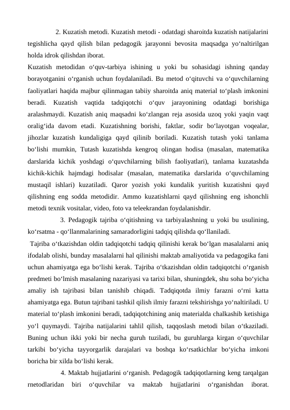                2. Kuzatish metodi. Kuzatish metodi - odatdagi sharoitda kuzatish natijalarini
tegishlicha qayd qilish bilan pedagogik jarayonni bevosita maqsadga yo‘naltirilgan
holda idrok qilishdan iborat.
Kuzatish  metodidan  o‘quv-tarbiya  ishining  u  yoki  bu  sohasidagi  ishning  qanday
borayotganini o‘rganish uchun foydalaniladi. Bu metod o‘qituvchi va o‘quvchilarning
faoliyatlari haqida majbur qilinmagan tabiiy sharoitda aniq material to‘plash imkonini
beradi.  Kuzatish  vaqtida  tadqiqotchi  o‘quv  jarayonining  odatdagi  borishiga
aralashmaydi. Kuzatish aniq maqsadni ko‘zlangan reja asosida uzoq yoki yaqin vaqt
oralig‘ida  davom  etadi.  Kuzatishning  borishi,  faktlar,  sodir  bo‘layotgan  voqealar,
jihozlar  kuzatish  kundaligiga  qayd  qilinib  boriladi.  Kuzatish  tutash  yoki  tanlama
bo‘lishi  mumkin, Tutash kuzatishda kengroq olingan hodisa (masalan, matematika
darslarida  kichik  yoshdagi  o‘quvchilarning  bilish  faoliyatlari),  tanlama  kuzatashda
kichik-kichik  hajmdagi  hodisalar  (masalan,  matematika  darslarida  o‘quvchilaming
mustaqil  ishlari)  kuzatiladi.  Qaror  yozish  yoki  kundalik  yuritish  kuzatishni  qayd
qilishning eng sodda metodidir. Ammo kuzatishlarni qayd qilishning eng ishonchli
metodi texnik vositalar, video, foto va teleekrandan foydalanishdir. 
           3. Pedagogik tajriba o‘qitishning va tarbiyalashning u yoki bu usulining,
ko‘rsatma - qo‘llanmalarining samaradorligini tadqiq qilishda qo‘llaniladi.
 Tajriba o‘tkazishdan oldin tadqiqotchi tadqiq qilinishi kerak bo‘lgan masalalarni aniq
ifodalab olishi, bunday masalalarni hal qilinishi maktab amaliyotida va pedagogika fani
uchun ahamiyatga ega bo‘lishi kerak. Tajriba o‘tkazishdan oldin tadqiqotchi o‘rganish
predmeti bo‘lmish masalaning nazariyasi va tarixi bilan, shuningdek, shu soha bo‘yicha
amaliy  ish  tajribasi  bilan  tanishib  chiqadi.  Tadqiqotda  ilmiy  farazni  o‘rni  katta
ahamiyatga ega. Butun tajribani tashkil qilish ilmiy farazni tekshirishga yo‘naltiriladi. U
material to‘plash imkonini beradi, tadqiqotchining aniq materialda chalkashib ketishiga
yo‘l quymaydi. Tajriba natijalarini tahlil qilish, taqqoslash metodi bilan o‘tkaziladi.
Buning uchun ikki yoki bir necha guruh tuziladi, bu guruhlarga kirgan o‘quvchilar
tarkibi  bo‘yicha  tayyorgarlik  darajalari  va  boshqa  ko‘rsatkichlar  bo‘yicha  imkoni
boricha bir xilda bo‘lishi kerak. 
               4. Maktab hujjatlarini o‘rganish. Pedagogik tadqiqotlarning keng tarqalgan
rnetodlaridan  biri  o‘quvchilar  va  maktab  hujjatlarini  o‘rganishdan  iborat.
