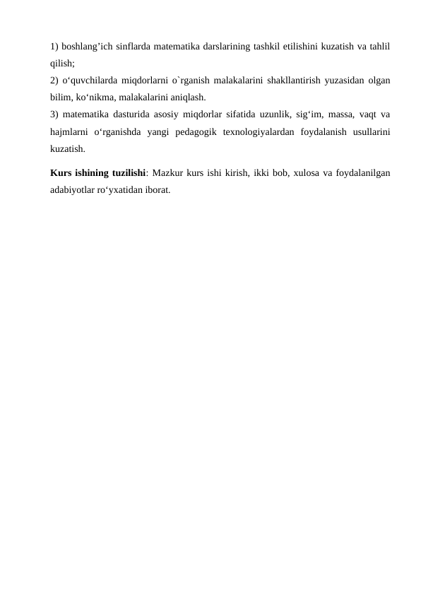 1) boshlang’ich sinflarda matematika darslarining tashkil etilishini kuzatish va tahlil
qilish; 
2) o‘quvchilarda miqdorlarni o`rganish malakalarini shakllantirish yuzasidan olgan
bilim, ko‘nikma, malakalarini aniqlash. 
3) matematika dasturida asosiy miqdorlar sifatida uzunlik, sig‘im, massa, vaqt va
hajmlarni  o‘rganishda  yangi  pedagogik  texnologiyalardan  foydalanish  usullarini
kuzatish.
Kurs ishining tuzilishi: Mazkur kurs ishi kirish, ikki bob, xulosa va foydalanilgan
adabiyotlar ro‘yxatidan iborat.
