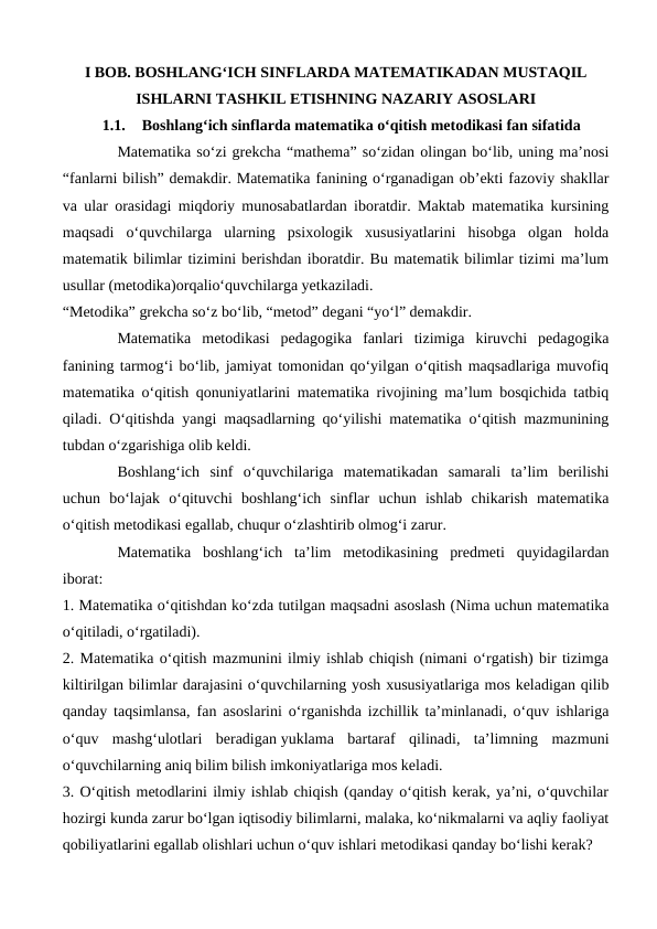 I BOB. BOSHLANG‘ICH SINFLARDA MATEMATIKADAN MUSTAQIL
ISHLARNI TASHKIL ETISHNING NAZARIY ASOSLARI
1.1.
Boshlang‘ich sinflarda matematika o‘qitish metodikasi fan sifatida
Matematika so‘zi grekcha “mathema” so‘zidan olingan bo‘lib, uning ma’nosi
“fanlarni bilish” demakdir. Matematika fanining o‘rganadigan ob’ekti fazoviy shakllar
va ular orasidagi miqdoriy munosabatlardan iboratdir. Maktab matematika kursining
maqsadi  o‘quvchilarga  ularning  psixologik  xususiyatlarini  hisobga  olgan  holda
matematik bilimlar tizimini berishdan iboratdir. Bu matematik bilimlar tizimi ma’lum
usullar (metodika)orqalio‘quvchilarga yetkaziladi.
“Metodika” grekcha so‘z bo‘lib, “metod” degani “yo‘l” demakdir.
Matematika  metodikasi  pedagogika  fanlari  tizimiga  kiruvchi  pedagogika
fanining tarmog‘i bo‘lib, jamiyat tomonidan qo‘yilgan o‘qitish maqsadlariga muvofiq
matematika o‘qitish qonuniyatlarini matematika rivojining ma’lum bosqichida tatbiq
qiladi. O‘qitishda yangi maqsadlarning qo‘yilishi matematika o‘qitish mazmunining
tubdan o‘zgarishiga olib keldi.
Boshlang‘ich  sinf  o‘quvchilariga  matematikadan  samarali  ta’lim  berilishi
uchun  bo‘lajak  o‘qituvchi  boshlang‘ich  sinflar  uchun  ishlab  chikarish  matematika
o‘qitish metodikasi egallab, chuqur o‘zlashtirib olmog‘i zarur.
Matematika  boshlang‘ich  ta’lim  metodikasining  predmeti  quyidagilardan
iborat:
1. Matematika o‘qitishdan ko‘zda tutilgan maqsadni asoslash (Nima uchun matematika
o‘qitiladi, o‘rgatiladi).
2. Matematika o‘qitish mazmunini ilmiy ishlab chiqish (nimani o‘rgatish) bir tizimga
kiltirilgan bilimlar darajasini o‘quvchilarning yosh xususiyatlariga mos keladigan qilib
qanday taqsimlansa, fan asoslarini o‘rganishda izchillik ta’minlanadi, o‘quv ishlariga
o‘quv  mashg‘ulotlari  beradigan yuklama  bartaraf  qilinadi,  ta’limning  mazmuni
o‘quvchilarning aniq bilim bilish imkoniyatlariga mos keladi.
3. O‘qitish metodlarini ilmiy ishlab chiqish (qanday o‘qitish kerak, ya’ni, o‘quvchilar
hozirgi kunda zarur bo‘lgan iqtisodiy bilimlarni, malaka, ko‘nikmalarni va aqliy faoliyat
qobiliyatlarini egallab olishlari uchun o‘quv ishlari metodikasi qanday bo‘lishi kerak?

