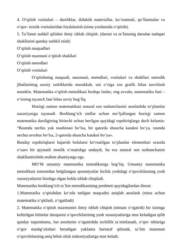 4. O‘qitish vositalari – darsliklar, didaktik materiallar, ko‘rsatmali, qo‘llanmalar va
o‘quv- texnik vositalaridan foydalanish (nima yordamida o‘qitish).
5. Тa’limni tashkil qilishni ilmiy ishlab chiqish. (darsni va ta’limning darsdan tashqari
shakllarini qanday tashkil etish)
O‘qitish maqsadlari
O‘qitish mazmuni o‘qitish shakllari
O‘qitish metodlari
O‘qitish vositalari
O‘qitishning maqsadi, mazmuni, metodlari, vositalari  va shakllari  metodik
jihatlarining  asosiy  tarkiblarida  murakkab,  uni  o‘ziga  xos  grafik  bilan  tasvirlash
mumkin. Matematika o‘qitish metodikasi boshqa fanlar, eng avvalo, matematika fani –
o‘zining tayanch fani bilan uzviy bog‘liq.
Hozirgi zamon matematikasi natural son tushunchasini asoslashda to‘plamlar
nazariyasiga  tayanadi.  Boshlang‘ich  sinflar  uchun  mo‘ljallangan  hozirgi  zamon
matematika darsligining birinchi uchun berilgan quyidagi topshiriqlarga duch kelamiz:
“Rasmda nechta yuk mashinasi bo‘lsa, bir qatorda shuncha katakni bo‘ya, rasmda
nechta avtobus bo‘lsa, 2-qatorda shuncha katakni bo‘ya».
Bunday topshiriqlarni  bajarish bolalarni  ko‘rsatilgan to‘plamlar  elementlari  orasida
o‘zaro  bir  qiymatli  moslik  o‘rnatishga  undaydi,  bu  esa  natural  son  tushunchasini
shakllantirishda muhim ahamiyatga ega.
MO‘M  umumiy  matematika  metodikasiga  bog‘liq.  Umumiy  matematika
metodikasi tomonidan belgilangan qonuniyatlar kichik yoshdagi o‘quvchilarning yosh
xususiyatlarini hisobga olgan holda ishlab chiqiladi.
Matematika boshlang‘ich ta`lim metodikasining predmeti quyidagilardan iborat:
1.Matematika  o‘qitishdan  ko‘zda  tutilgan  maqsadni  aniqlab  asoslash  (nima  uchun
matematika o‘qitiladi, o‘rgatiladi)
2. Matematika o‘qitish mazmunini ilmiy ishlab chiqish (nimani o‘rgatish) bir tizimga
keltirilgan bilimlar darajasini o‘quvchilarining yosh xususiyatlariga mos keladigan qilib
qanday taqsimlansa, fan asoslarini o‘rganishda izchillik ta`minlanadi, o‘quv ishlariga
o‘quv  mashg‘ulotlari  beradigan  yuklama  bartaraf  qilinadi,  ta`lim  mazmuni
o‘quvchilarning aniq bilim olish imkoniyatlariga mos keladi.
