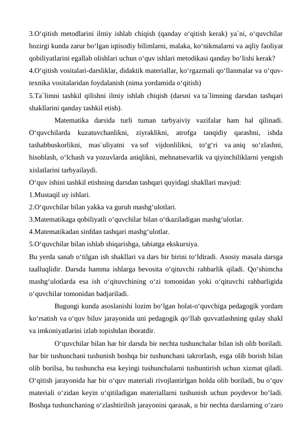 3.O‘qitish metodlarini ilmiy ishlab chiqish (qanday o‘qitish kerak) ya`ni, o‘quvchilar
hozirgi kunda zarur bo‘lgan iqtisodiy bilimlarni, malaka, ko‘nikmalarni va aqliy faoliyat
qobiliyatlarini egallab olishlari uchun o‘quv ishlari metodikasi qanday bo‘lishi kerak?
4.O‘qitish vositalari-darsliklar, didaktik materiallar, ko‘rgazmali qo‘llanmalar va o‘quv-
texnika vositalaridan foydalanish (nima yordamida o‘qitish)
5.Ta`limni tashkil qilishni ilmiy ishlab chiqish (darsni va ta`limning darsdan tashqari
shakllarini qanday tashkil etish).
Matematika  darsida  turli  tuman  tarbyaiviy  vazifalar  ham  hal  qilinadi.
O‘quvchilarda  kuzatuvchanlikni,  ziyraklikni,  atrofga  tanqidiy  qarashni,  ishda
tashabbuskorlikni,  mas`uliyatni  va sof  vijdonlilikni,  to‘g‘ri  va aniq  so‘zlashni,
hisoblash, o‘lchash va yozuvlarda aniqlikni, mehnatsevarlik va qiyinchiliklarni yengish
xislatlarini tarbyailaydi.
O‘quv ishini tashkil etishning darsdan tashqari quyidagi shakllari mavjud:
1.Mustaqil uy ishlari.
2.O‘quvchilar bilan yakka va guruh mashg‘ulotlari.
3.Matematikaga qobiliyatli o‘quvchilar bilan o‘tkaziladigan mashg‘ulotlar.
4.Matematikadan sinfdan tashqari mashg‘ulotlar.
5.O‘quvchilar bilan ishlab shiqarishga, tabiatga ekskursiya.
Bu yerda sanab o‘tilgan ish shakllari va dars bir birini to‘ldiradi. Asosiy masala darsga
taalluqlidir. Darsda hamma ishlarga bevosita o‘qituvchi rahbarlik qiladi. Qo‘shimcha
mashg‘ulotlarda esa ish o‘qituvchining o‘zi tomonidan yoki o‘qituvchi rahbarligida
o‘quvchilar tomonidan badjariladi.
Bugungi kunda asoslanishi lozim bo‘lgan holat-o‘quvchiga pedagogik yordam
ko‘rsatish va o‘quv biluv jarayonida uni pedagogik qo‘llab quvvatlashning qulay shakl
va imkoniyatlarini izlab topishdan iboratdir. 
O‘quvchilar bilan har bir darsda bir nechta tushunchalar bilan ish olib boriladi.
har bir tushunchani tushunish boshqa bir tushunchani takrorlash, esga olib borish bilan
olib borilsa, bu tushuncha esa keyingi tushunchalarni tushuntirish uchun xizmat qiladi.
O‘qitish jarayonida har bir o‘quv materiali rivojlantirlgan holda olib boriladi, bu o‘quv
materiali o‘zidan keyin o‘qitiladigan materiallarni tushunish uchun poydevor bo‘ladi.
Boshqa tushunchaning o‘zlashtirilish jarayonini qarasak, u bir nechta darslarning o‘zaro
