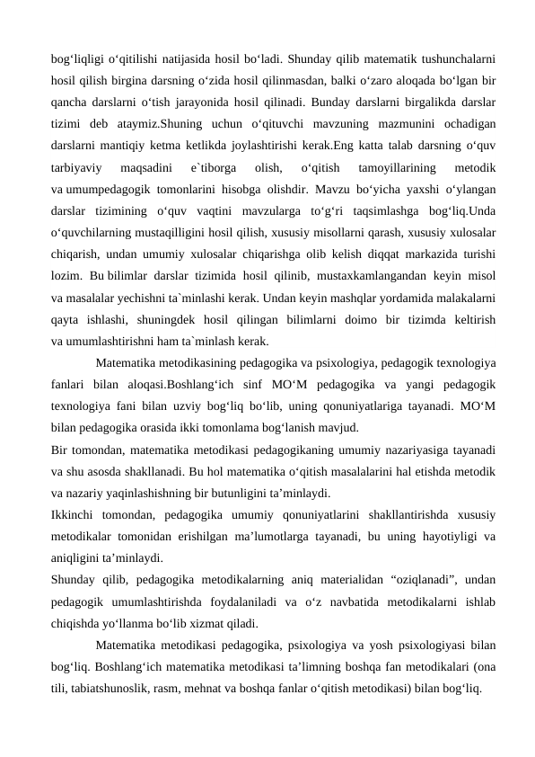 bog‘liqligi o‘qitilishi natijasida hosil bo‘ladi. Shunday qilib matematik tushunchalarni
hosil qilish birgina darsning o‘zida hosil qilinmasdan, balki o‘zaro aloqada bo‘lgan bir
qancha darslarni o‘tish jarayonida hosil qilinadi. Bunday darslarni birgalikda darslar
tizimi  deb  ataymiz.Shuning  uchun  o‘qituvchi  mavzuning  mazmunini  ochadigan
darslarni mantiqiy ketma ketlikda joylashtirishi kerak.Eng katta talab darsning o‘quv
tarbiyaviy  maqsadini  e`tiborga  olish,  o‘qitish  tamoyillarining  metodik
va umumpedagogik tomonlarini hisobga olishdir. Mavzu bo‘yicha yaxshi o‘ylangan
darslar  tizimining  o‘quv  vaqtini  mavzularga  to‘g‘ri  taqsimlashga  bog‘liq.Unda
o‘quvchilarning mustaqilligini hosil qilish, xususiy misollarni qarash, xususiy xulosalar
chiqarish, undan umumiy xulosalar chiqarishga olib kelish diqqat markazida turishi
lozim. Bu bilimlar  darslar  tizimida hosil  qilinib, mustaxkamlangandan keyin misol
va masalalar yechishni ta`minlashi kerak. Undan keyin mashqlar yordamida malakalarni
qayta  ishlashi,  shuningdek  hosil  qilingan  bilimlarni  doimo  bir  tizimda  keltirish
va umumlashtirishni ham ta`minlash kerak.
Matematika metodikasining pedagogika va psixologiya, pedagogik texnologiya
fanlari  bilan  aloqasi.Boshlang‘ich  sinf  MO‘M  pedagogika  va  yangi  pedagogik
texnologiya fani bilan uzviy bog‘liq bo‘lib, uning qonuniyatlariga tayanadi. MO‘M
bilan pedagogika orasida ikki tomonlama bog‘lanish mavjud.
Bir tomondan, matematika metodikasi pedagogikaning umumiy nazariyasiga tayanadi
va shu asosda shakllanadi. Bu hol matematika o‘qitish masalalarini hal etishda metodik
va nazariy yaqinlashishning bir butunligini ta’minlaydi. 
Ikkinchi  tomondan,  pedagogika  umumiy  qonuniyatlarini  shakllantirishda  xususiy
metodikalar tomonidan erishilgan ma’lumotlarga tayanadi, bu uning hayotiyligi va
aniqligini ta’minlaydi.
Shunday  qilib,  pedagogika  metodikalarning  aniq  materialidan  “oziqlanadi”,  undan
pedagogik  umumlashtirishda  foydalaniladi  va  o‘z  navbatida  metodikalarni  ishlab
chiqishda yo‘llanma bo‘lib xizmat qiladi.
Matematika metodikasi pedagogika, psixologiya va yosh psixologiyasi bilan
bog‘liq. Boshlang‘ich matematika metodikasi ta’limning boshqa fan metodikalari (ona
tili, tabiatshunoslik, rasm, mehnat va boshqa fanlar o‘qitish metodikasi) bilan bog‘liq.

