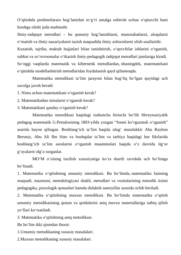 O‘qitishda predmetlararo bog‘lanishni to‘g‘ri amalga oshirish uchun o‘qituvchi buni
hisobga olishi juda muhimdir.
Ilmiy-tadqiqot  metodlari  –  bu  qonuniy  bog‘lanishlarni,  munosabatlarni,  aloqalarni
o‘rnatish va ilmiy nazariyalarni tuzish maqsadida ilmiy axborotlarni olish usullaridir.
Kuzatish, tajriba, maktab hujjatlari bilan tanishtirish, o‘quvchilar ishlarini o‘rganish,
suhbat va so‘rovnomalar o‘tkazish ilmiy-pedagogik tadqiqot metodlari jumlasiga kiradi.
So‘nggi  vaqtlarda  matematik  va  kibernetik metodlardan, shuningdek, matematekani
o‘qitishda modellashtirish metodlaridan foydalanish qayd qilinmoqda.
Matematika metodikasi ta’lim jarayoni bilan bog‘liq bo‘lgan quyidagi uch
savolga javob beradi:
1. Nima uchun matematikani o‘rganish kerak?
2. Matematikadan nimalarni o‘rganish kerak?
3. Matematikani qanday o‘rganish kerak?
Matematika  metodikasi  haqidagi  tushuncha  birinchi  bo‘lib  Shveytsariyalik
pedagog matematik G.Pestalosining 1803-yilda yozgan “Sonni ko‘rgazmali o‘rganish”
asarida bayon qilingan. Boshlang‘ich  ta’lim  haqida ulug‘  mutafakkir  Abu Rayhon
Beruniy, Abu Ali Ibn Sino va boshqalar ta’lim va tarbiya haqidagi hur fikrlarida
boshlang‘ich  ta’lim  asoslarini  o‘rganish  muammolari  haqida  o‘z  davrida  ilg‘or
g‘oyalarni olg‘a surganlar.
MO‘M  o‘zining  tuzilish  xususiyatiga  ko‘ra  shartli  ravishda  uch  bo‘limga
bo‘linadi.
1. Matematika o‘qitishning umumiy metodikasi. Bu bo‘limda, matematika fanining
maqsadi, mazmuni, metodologiyasi shakli, metodlari va vositalarining metodik tizimi
pedagogika, psixologik qonunlari hamda didaktik tamoyillar asosida ochib beriladi.
2.  Matematika  o‘qitishning  maxsus  metodikasi. Bu  bo‘limda  matematika  o‘qitish
umumiy metodikasining qonun va qoidalarini aniq mavzu materiallariga tatbiq qilish
yo‘llari ko‘rsatiladi.
3. Matematika o‘qitishning aniq metodikasi.
Bu bo‘lim ikki qismdan iborat:
1.Umumiy metodikaning xususiy masalalari.
2.Maxsus metodikaning xususiy masalalari.
