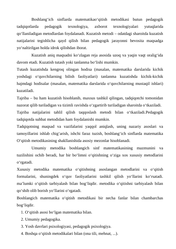 Boshlang‘ich  sinflarda  matematikao‘qitish  metodikasi  butun  pedagogik
tadqiqotlarda  pedagogik  texnologiya,  axborot  texnologiyalari  yutuqlarida
qo‘llaniladigan metodlardan foydalanadi. Kuzatish metodi – odatdagi sharoitda kuzatish
natijalarini  tegishlicha  qayd  qilish  bilan  pedagogik  jarayonni  bevosita  maqsadga
yo‘naltirilgan holda idrok qilishdan iborat.
Kuzatish aniq maqsadni ko‘zlagan reja asosida uzoq va yaqin vaqt oralig‘ida
davom etadi. Kuzatish tutash yoki tanlanma bo‘lishi mumkin.
Тutash  kuzatishda  kengroq  olingan  hodisa  (masalan,  matematika  darslarida  kichik
yoshdagi  o‘quvchilarning  bilish  faoliyatlari)  tanlanma  kuzatishda  kichik-kichik
hajmdagi hodisalar (masalan, matematika darslarida o‘quvchilarning mustaqil ishlari)
kuzatiladi.
Tajriba – bu ham kuzatish hisoblanib, maxsus tashkil qilingan, tadqiqotchi tomonidan
nazorat qilib turiladigan va tizimli ravishda o‘zgartirib turiladigan sharoitda o‘tkaziladi.
Tajriba  natijalarini  tahlil  qilish  taqqoslash  metodi  bilan  o‘tkaziladi.Pedagogik
tadqiqotda suhbat metodidan ham foydalanishi mumkin.
Тadqiqotning  maqsad  va  vazifalarini  yaqqol  aniqlash,  uning  nazariy  asoslari  va
tamoyillarini ishlab chig‘arish, ishchi faraz tuzish, boshlang‘ich sinflarda matematika
O‘qitish metodikasining shakllanishida asosiy mezonlar hisoblanadi.
Umumiy  metodika  boshlangich  sinf  matematikasining  mazmunini  va
tuzilishini ochib beradi, har bir bo‘limni o‘qitishning o‘ziga xos xususiy metodlarini
o‘rgatadi.
Xususiy  metodika  matematika  o‘qitishning  asoslangan  metodlarini  va  o‘qitish
formalarini,  shuningdek  o‘quv  faoliyatlarini  tashkil  qilish  yo‘llarini  ko‘rsatadi.
ma’lumki o‘qitish tarbiyalash bilan bog‘liqdir. metodika o‘qitishni tarbiyalash bilan
qo‘shib olib borish yo‘llarini o‘rgatadi.
Boshlangich  matematika  o‘qitish  metodikasi  bir  necha  fanlar  bilan  chambarchas
bog‘liqdir.
    1. O‘qitish asosi bo‘lgan matematika bilan. 
2. Umumiy pedagogika.
3. Yosh davrlari psixologiyasi, pedagogik psixologiya.
4. Boshqa o‘qitish metodikalari bilan (ona tili, mehnat, ...).
