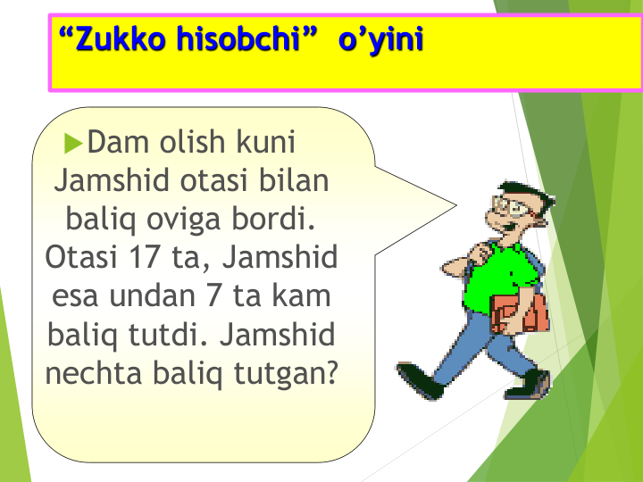 “Zukko hisobchi”  o’yini   
Dam olish kuni 
Jamshid otasi bilan 
baliq oviga bordi. 
Otasi 17 ta, Jamshid 
esa undan 7 ta kam 
baliq tutdi. Jamshid 
nechta baliq tutgan?
