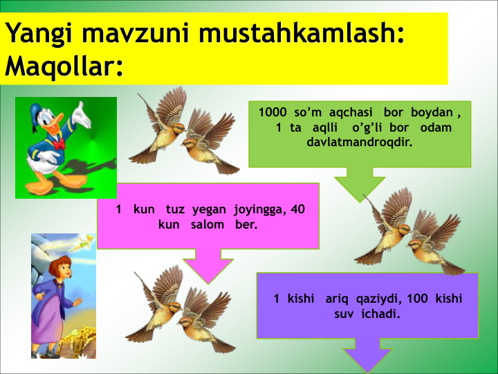 Yangi mavzuni mustahkamlash: 
Maqollar:
1  kishi   ariq  qaziydi, 100  kishi  
suv  ichadi. 
1   kun   tuz  yegan  joyingga, 40   
kun   salom   ber.
1000  so’m  aqchasi   bor  boydan ,
1  ta   aqlli    o’g’li  bor   odam   
davlatmandroqdir.
