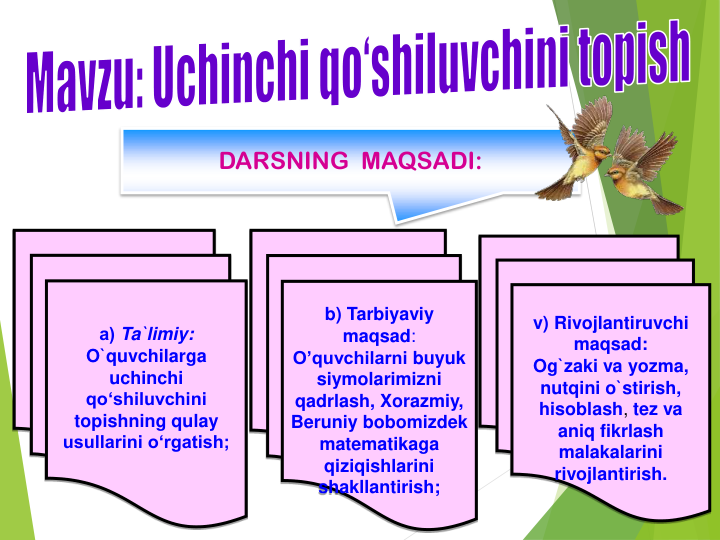 v) Rivojlantiruvchi 
maqsad:
Og`zaki va yozma, 
nutqini o`stirish, 
hisoblash, tez va 
aniq fikrlash 
malakalarini 
rivojlantirish.
а) Ta`limiy:  
O`quvchilarga 
uchinchi 
qo‘shiluvchini 
topishning qulay 
usullarini o‘rgatish;
b) Tarbiyaviy 
maqsad:
O’quvchilarni buyuk 
siymolarimizni 
qadrlash, Xorazmiy, 
Beruniy bobomizdek 
matematikaga 
qiziqishlarini 
shakllantirish;
DARSNING  MAQSADI:
