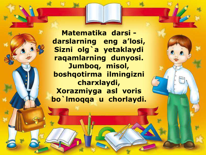 Matematika  darsi -
darslarning   eng  a’losi,
Sizni  olg`a  yetaklaydi  
raqamlarning  dunyosi.
Jumboq,  misol,  
boshqotirma  ilmingizni  
charxlaydi,
Xorazmiyga  asl  voris  
bo`lmoqqa  u  chorlaydi.
