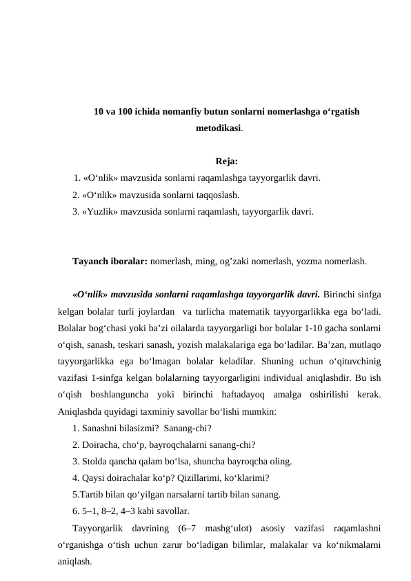 10 va 100 ichida nomanfiy butun sonlarni nomerlashga oʻrgatish
metodikasi.
Reja:
1. «O‘nlik» mavzusida sonlarni raqamlashga tayyorgarlik davri.
2. «O‘nlik» mavzusida sonlarni taqqoslash.
3. «Yuzlik» mavzusida sonlarni raqamlash, tayyorgarlik davri.
Tayanch iboralar: nomerlash, ming, og’zaki nomerlash, yozma nomerlash.
«O‘nlik» mavzusida sonlarni raqamlashga tayyorgarlik davri. Birinchi sinfga
kelgan bolalar turli joylardan  va turlicha matematik tayyorgarlikka ega bo‘ladi.
Bolalar bog‘chasi yoki ba’zi oilalarda tayyorgarligi bor bolalar 1-10 gacha sonlarni
o‘qish, sanash, teskari sanash, yozish malakalariga ega bo‘ladilar. Ba’zan, mutlaqo
tayyorgarlikka  ega  bo‘lmagan  bolalar  keladilar.  Shuning  uchun  o‘qituvchinig
vazifasi 1-sinfga kelgan bolalarning tayyorgarligini individual aniqlashdir. Bu ish
o‘qish  boshlanguncha  yoki  birinchi  haftadayoq  amalga  oshirilishi  kerak.
Aniqlashda quyidagi taxminiy savollar bo‘lishi mumkin: 
1. Sanashni bilasizmi?  Sanang-chi?
2. Doiracha, cho‘p, bayroqchalarni sanang-chi?
3. Stolda qancha qalam bo‘lsa, shuncha bayroqcha oling.
4. Qaysi doirachalar ko‘p? Qizillarimi, ko‘klarimi?
5.Тartib bilan qo‘yilgan narsalarni tartib bilan sanang.
6. 5–1, 8–2, 4–3 kabi savollar.
Тayyorgarlik  davrining  (6–7  mashg‘ulot)  asosiy  vazifasi  raqamlashni
o‘rganishga o‘tish uchun zarur bo‘ladigan bilimlar, malakalar va ko‘nikmalarni
aniqlash.
