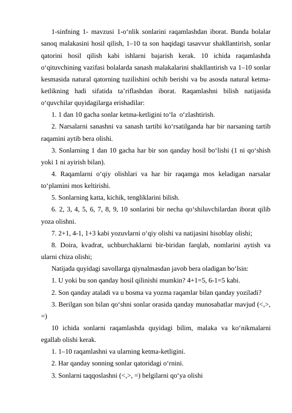 1-sinfning 1- mavzusi 1-o‘nlik sonlarini raqamlashdan iborat. Bunda bolalar
sanoq malakasini hosil qilish, 1–10 ta son haqidagi tasavvur shakllantirish, sonlar
qatorini  hosil  qilish  kabi  ishlarni  bajarish  kerak.  10  ichida  raqamlashda
o‘qituvchining vazifasi bolalarda sanash malakalarini shakllantirish va 1–10 sonlar
kesmasida natural qatorning tuzilishini ochib berishi va bu asosda natural ketma-
ketlikning  hadi  sifatida  ta’riflashdan  iborat.  Raqamlashni  bilish  natijasida
o‘quvchilar quyidagilarga erishadilar:
1. 1 dan 10 gacha sonlar ketma-ketligini to‘la  o‘zlashtirish.
2. Narsalarni sanashni va sanash tartibi ko‘rsatilganda har bir narsaning tartib
raqamini aytib bera olishi.
3. Sonlarning 1 dan 10 gacha har bir son qanday hosil bo‘lishi (1 ni qo‘shish
yoki 1 ni ayirish bilan).
4.  Raqamlarni  o‘qiy  olishlari  va  har  bir  raqamga  mos  keladigan  narsalar
to‘plamini mos keltirishi.
5. Sonlarning katta, kichik, tengliklarini bilish.
6. 2, 3, 4, 5, 6, 7, 8, 9, 10 sonlarini bir necha qo‘shiluvchilardan iborat qilib
yoza olishni.
7. 2+1, 4-1, 1+3 kabi yozuvlarni o‘qiy olishi va natijasini hisoblay olishi;
8. Doira, kvadrat, uchburchaklarni bir-biridan farqlab, nomlarini aytish va
ularni chiza olishi;
Natijada quyidagi savollarga qiynalmasdan javob bera oladigan bo‘lsin:
1. U yoki bu son qanday hosil qilinishi mumkin? 4+1=5, 6-1=5 kabi.
2. Son qanday ataladi va u bosma va yozma raqamlar bilan qanday yoziladi?
3. Berilgan son bilan qo‘shni sonlar orasida qanday munosabatlar mavjud (<,>,
=)
10  ichida  sonlarni  raqamlashda  quyidagi  bilim,  malaka  va  ko‘nikmalarni
egallab olishi kerak.
1. 1–10 raqamlashni va ularning ketma-ketligini.
2. Har qanday sonning sonlar qatoridagi o‘rnini.
3. Sonlarni taqqoslashni (<,>, =) belgilarni qo‘ya olishi
