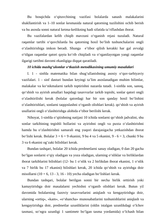 Bu  bosqichda  o‘qituvchining  vazifasi  bolalarda  sanash  malakalarini
shakllantirish va 1–10 sonlar kesmasida natural qatorning tuzilishini ochib berish
va bu asosda sonni natural ketma-ketlikning hadi sifatida ta’riflashdan iborat.
Bu  vazifalardan  kelib  chiqib  mavzuni  o‘rganish  rejasi  tuzuladi.  Natural
raqamlar tartibi o‘quvchilarda bu qatorning hosil bo‘lish tushunchalarini ongli
o‘zlashtirishiga  imkon  beradi.  Shunga   e’tibor  qilish  kerakki  har  gal  avvalgi
o‘tilgan raqamlar qatori qayta ko‘rib chiqiladi va o‘rganilayotgan yangi raqamlar
ilgarigi tartibni davomi ekanligiga diqqat qaratiladi.
10 ichida mashg‘uloтlar o‘tkazish metodikasining umumiy masalalari
I.  1  -  sinfda  matematika  bilan  shug‘ullanishning  asosiy  o‘quv-tarbiyaviy
vazifalari. 1 - sinf dasturi bundan keyingi ta’lim asoslanadigan muhim bilimlar,
malakalar va ko‘nikmalarni tarkib toptirishni nazarda tutadi. 1-sinfda son, sanoq,
qo‘shish va ayirish amallari haqidagi tasavvurlar tarkib topishi, sonlar qatori ongli
o‘zlashtirilishi  kerak  (bolalar  qatordagi  har  bir  son  qanday  hosil  bo‘lishini
o‘zlashtirishlari, sonlarni taqqoslashni o‘rganib olishlari kerak). qo‘shish va ayirish
usullarini ongli o‘zlashtirishga alohida e’tibor berilishi kerak.
Nihoyat, 1-sinfda o’qitishning natijasi 10 ichida sonlarni qo‘shish jadvalini, shu
sonlar  tarkibining tegishli  hollarini  va ayirishni  ongli  va puxta o‘zlashtirishni
hamda bu o‘zlashtirishni samarali eng yuqori darajasigacha yetkazishdan iborat
bo‘lishi kerak. Bolalar 3 + 6 = 9 ekanini, 9 bu 4 va 5 ekanini, 9 - 6 = 3, chunki 9 bu
3 va 6 ekanini og‘zaki bilishlari kerak.
Bundan tashqari, bolalar 20 ichida predmetlarni sanay oladigan, 0 dan 20 gacha
bo‘lgan sonlarni o‘qiy oladigan va yoza oladigan, ularning o‘nliklar va birliklardan
iborat tarkiblarini bilishlari (12- bu 1 o‘nlik va 2 birlikdan iborat ekanini, 1 o‘nlik
va 7 birlik bu 17 ekanini) bilishlari kerak, 20 ichida qo‘shish va ayirishga doir
misollarni (10 + 6, 13 - 3, 16 - 10) yecha oladigan bo‘lishlari kerak.
Bundan  tashqari,  bolalar  berilgan  sonni  bir  necha  birlik  orttirish  yoki
kamaytirishga  doir  masalalarni  yechishni  o‘rganib  olishlari  kerak.  Butun  yil
davomida  bolalarning  fazoviy  tasavvurlarini  aniqlash  va  kengaytirishga  doir,
ularning «ortiq», «kam», «o‘shancha» munosabatlarini tushunishlarini aniqlash va
kengaytirishga doir, predmetlar uzunliklarini (oldin istalgan uzunlikdagi o‘lchov
tasmasi, so‘ngra uzunligi 1 santimetr bo‘lgan tasma yordamida) o‘lchash bilan
