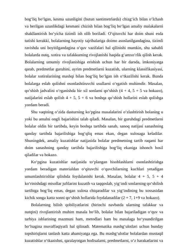 bog‘liq bo‘lgan, kesma uzunligini (butun santimetrlarda) chizg‘ich bilan o‘lchash
va berilgan uzunlikdagi kesmani chizish bilan bog‘liq bo‘lgan amaliy malakalarni
shakllantirish bo‘yicha tizimli ish olib boriladi. O‘qituvchi har doim shuni esda
tutishi kerakki, bolalarning hayotiy tajribalariga doimo asoslanilgandagina, tizimli
ravishda uni boyitilgandagina o‘quv vazifalari hal qilinishi mumkin, shu sababli
bolalarda nutq, xotira va tafakkurning rivojlanishi haqida g‘amxo‘rlik qilish kerak.
Bolalarning umumiy rivojlanishiga erishish uchun har bir darsda, imkoniyatga
qarab, predmetlar guruhini, ayrim predmetlarni kuzatish, ularning klassifikasiyasi,
bolalar xotiralarining mashqi bilan bog‘liq bo‘lgan ish o‘tkazilishi kerak. Bunda
bolalarga eslab qolishni osonlashtiruvchi usullarni o‘rgatish muhimdir. Masalan,
qo‘shish jadvalini o‘rganishda bir xil sonlarni qo‘shish (4 + 4, 5 + 5 va hokazo),
natijalarini eslab qolish 4 + 5, 5 + 6 va boshqa qo‘shish hollarini eslab qolishga
yordam beradi.
Shu vaqtning o‘zida dasturning ko‘pgina masalalarini o‘zlashtirish bolaning u
yoki bu amalni ongli bajarishini talab qiladi. Masalan, bir guruhdagi predmetlarni
bolalar oldin bir tartibda, keyin boshqa tartibda sanab, sanoq natijasi sanashning
qanday  tartibda  bajarilishiga  bog‘qliq  emas  ekan,  degan  xulosaga  keladilar.
Shuningdek, amaliy kuzatishlar natijasida bolalar predmetning tartib raqami har
doim  sanashning  qanday  tartibda  bajarilishiga  bog‘liq  ekaniga  ishonch  hosil
qiladilar va hokazo.
Ko‘pgina  kuzatishlar  natijasida  to‘plangan  hisoblashlarni  osonlashtirishga
yordam  beradigan  materialdan  o‘qituvchi  o‘quvchilarning  kuchlari  yetadigan
umumlashtirishlar qilishda foydalanishi kerak. Masalan, bolalar 4 + 5, 5 + 4
ko‘rinishdagi misollar juftlarini kuzatib va taqqoslab, yig‘indi sonlarning qo‘shilish
tartibiga bog‘liq emas, degan xulosa chiqaradilar va yig‘indining bu xossasidan
kichik songa katta sonni qo‘shish hollarida foydalanadilar (2 + 7, 1+9 va hokazo).
Bolalarning  bilish  qobiliyatlarini  (birinchi  navbatda  ularning  tafakkur  va
nutqini) rivojlantirish muhim masala bo‘lib, bolalar bilan bajariladigan o‘quv va
tarbiya ishlarining mazmuni ham, metodlari ham bu masalaga bo‘ysundirilgan
bo‘lsagina muvaffaqiyatli hal qilinadi. Matematika mashg‘ulotlari uchun bunday
topshiriqlarni tanlash katta ahamiyatga ega. Bu mashg‘ulotlar bolalardan mustaqil
kuzatishlar o‘tkazishni, qaralayotgan hodisalarni, predmetlarni, o‘z harakatlarini va
