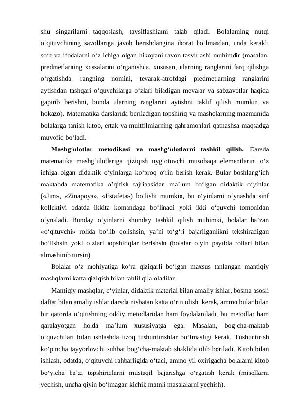 shu  singarilarni  taqqoslash,  tavsiflashlarni  talab  qiladi.  Bolalarning  nutqi
o‘qituvchining savollariga javob berishdangina iborat bo‘lmasdan, unda kerakli
so‘z va ifodalarni o‘z ichiga olgan hikoyani ravon tasvirlashi muhimdir (masalan,
predmetlarning xossalarini o‘rganishda, xususan, ularning ranglarini farq qilishga
o‘rgatishda,  rangning  nomini,  tevarak-atrofdagi  predmetlarning  ranglarini
aytishdan tashqari o‘quvchilarga o‘zlari biladigan mevalar va sabzavotlar haqida
gapirib  berishni,  bunda  ularning  ranglarini  aytishni  taklif  qilish  mumkin  va
hokazo). Matematika darslarida beriladigan topshiriq va mashqlarning mazmunida
bolalarga tanish kitob, ertak va multfilmlarning qahramonlari qatnashsa maqsadga
muvofiq bo‘ladi. 
Mashg‘ulotlar  metodikasi  va  mashg‘ulotlarni  tashkil  qilish. Darsda
matematika  mashg‘ulotlariga  qiziqish  uyg‘otuvchi  musobaqa  elementlarini  o‘z
ichiga olgan didaktik o‘yinlarga ko‘proq o‘rin berish kerak. Bular boshlang‘ich
maktabda  matematika  o’qitish  tajribasidan  ma’lum  bo‘lgan  didaktik  o‘yinlar
(«Jim», «Zinapoya», «Estafeta») bo‘lishi mumkin, bu o‘yinlarni o‘ynashda sinf
kollektivi  odatda  ikkita  komandaga  bo‘linadi  yoki  ikki  o‘quvchi  tomonidan
o‘ynaladi.  Bunday  o‘yinlarni  shunday  tashkil  qilish  muhimki,  bolalar  ba’zan
«o‘qituvchi»  rolida  bo‘lib  qolishsin,  ya’ni  to‘g‘ri  bajarilganlikni  tekshiradigan
bo‘lishsin yoki o‘zlari topshiriqlar berishsin (bolalar o‘yin paytida rollari bilan
almashinib tursin).
Bolalar o‘z mohiyatiga ko‘ra qiziqarli bo‘lgan maxsus tanlangan mantiqiy
mashqlarni katta qiziqish bilan tahlil qila oladilar. 
Mantiqiy mashqlar, o‘yinlar, didaktik material bilan amaliy ishlar, bosma asosli
daftar bilan amaliy ishlar darsda nisbatan katta o‘rin olishi kerak, ammo bular bilan
bir qatorda o’qitishning oddiy metodlaridan ham foydalaniladi, bu metodlar ham
qaralayotgan  holda  ma’lum  xususiyatga  ega.  Masalan,  bog‘cha-maktab
o‘quvchilari bilan ishlashda uzoq tushuntirishlar bo‘lmasligi kerak.  Тushuntirish
ko‘pincha tayyorlovchi suhbat bog‘cha-maktab shaklida olib boriladi. Kitob bilan
ishlash, odatda, o‘qituvchi rahbarligida o‘tadi, ammo yil oxirigacha bolalarni kitob
bo‘yicha  ba’zi  topshiriqlarni  mustaqil  bajarishga  o‘rgatish  kerak  (misollarni
yechish, uncha qiyin bo‘lmagan kichik matnli masalalarni yechish).
