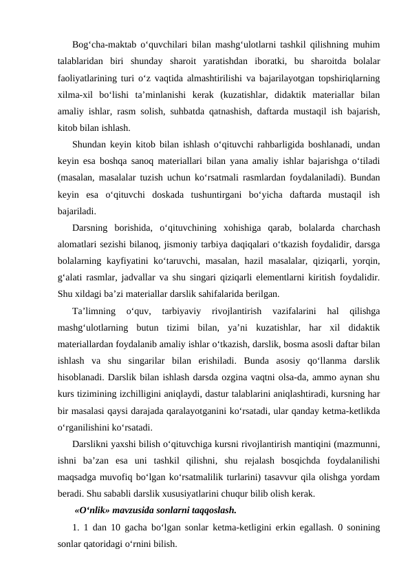 Bog‘cha-maktab o‘quvchilari bilan mashg‘ulotlarni tashkil qilishning muhim
talablaridan  biri  shunday  sharoit  yaratishdan  iboratki,  bu  sharoitda  bolalar
faoliyatlarining turi o‘z vaqtida almashtirilishi va bajarilayotgan topshiriqlarning
xilma-xil  bo‘lishi  ta’minlanishi  kerak  (kuzatishlar,  didaktik  materiallar  bilan
amaliy ishlar, rasm solish, suhbatda qatnashish, daftarda mustaqil ish bajarish,
kitob bilan ishlash.
Shundan keyin kitob bilan ishlash o‘qituvchi rahbarligida boshlanadi, undan
keyin esa boshqa sanoq materiallari bilan yana amaliy ishlar bajarishga o‘tiladi
(masalan, masalalar tuzish uchun ko‘rsatmali rasmlardan foydalaniladi). Bundan
keyin  esa  o‘qituvchi  doskada  tushuntirgani  bo‘yicha  daftarda  mustaqil  ish
bajariladi.
Darsning  borishida,  o‘qituvchining  xohishiga  qarab,  bolalarda  charchash
alomatlari sezishi bilanoq, jismoniy tarbiya daqiqalari o‘tkazish foydalidir, darsga
bolalarning kayfiyatini ko‘taruvchi, masalan, hazil masalalar, qiziqarli, yorqin,
g‘alati rasmlar, jadvallar va shu singari qiziqarli elementlarni kiritish foydalidir.
Shu xildagi ba’zi materiallar darslik sahifalarida berilgan.
Тa’limning  o‘quv,  tarbiyaviy  rivojlantirish  vazifalarini  hal  qilishga
mashg‘ulotlarning  butun  tizimi  bilan,  ya’ni  kuzatishlar,  har  xil  didaktik
materiallardan foydalanib amaliy ishlar o‘tkazish, darslik, bosma asosli daftar bilan
ishlash  va  shu  singarilar  bilan  erishiladi.  Bunda  asosiy  qo‘llanma  darslik
hisoblanadi. Darslik bilan ishlash darsda ozgina vaqtni olsa-da, ammo aynan shu
kurs tizimining izchilligini aniqlaydi, dastur talablarini aniqlashtiradi, kursning har
bir masalasi qaysi darajada qaralayotganini ko‘rsatadi, ular qanday ketma-ketlikda
o‘rganilishini ko‘rsatadi.
Darslikni yaxshi bilish o‘qituvchiga kursni rivojlantirish mantiqini (mazmunni,
ishni  ba’zan  esa  uni  tashkil  qilishni,  shu  rejalash  bosqichda  foydalanilishi
maqsadga muvofiq bo‘lgan ko‘rsatmalilik turlarini) tasavvur qila olishga yordam
beradi. Shu sababli darslik xususiyatlarini chuqur bilib olish kerak.
 «O‘nlik» mavzusida sonlarni taqqoslash.
1. 1 dan 10 gacha bo‘lgan sonlar ketma-ketligini erkin egallash. 0 sonining
sonlar qatoridagi o‘rnini bilish.
