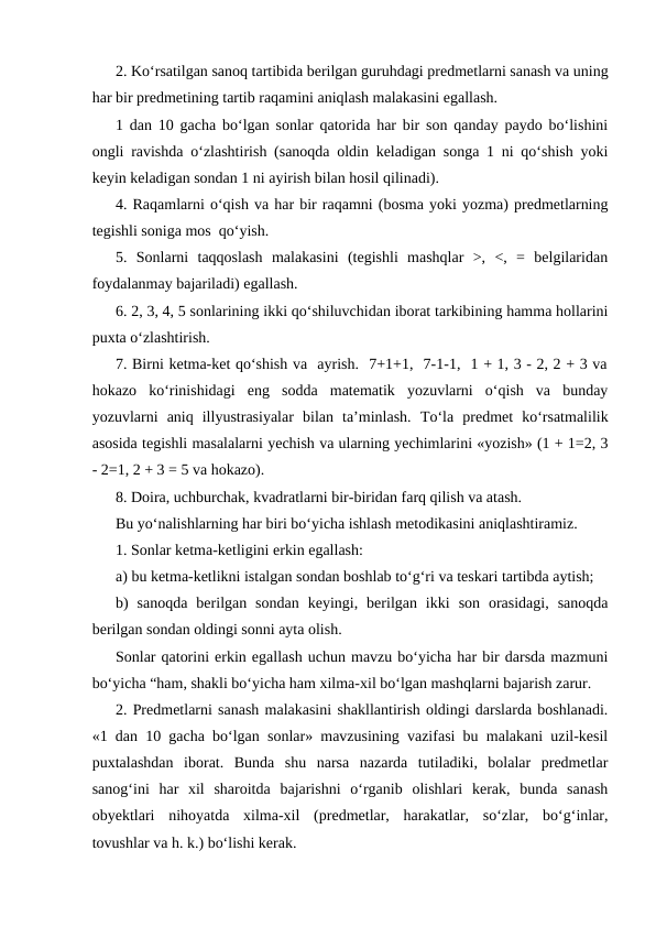2. Ko‘rsatilgan sanoq tartibida berilgan guruhdagi predmetlarni sanash va uning
har bir predmetining tartib raqamini aniqlash malakasini egallash.
1 dan 10 gacha bo‘lgan sonlar qatorida har bir son qanday paydo bo‘lishini
ongli ravishda o‘zlashtirish (sanoqda oldin keladigan songa 1 ni qo‘shish yoki
keyin keladigan sondan 1 ni ayirish bilan hosil qilinadi).
4. Raqamlarni o‘qish va har bir raqamni (bosma yoki yozma) predmetlarning
tegishli soniga mos  qo‘yish. 
5.  Sonlarni  taqqoslash  malakasini  (tegishli  mashqlar  >,  <,  =  belgilaridan
foydalanmay bajariladi) egallash.
6. 2, 3, 4, 5 sonlarining ikki qo‘shiluvchidan iborat tarkibining hamma hollarini
puxta o‘zlashtirish.
7. Birni ketma-ket qo‘shish va  ayrish.  7+1+1,  7-1-1,  1 + 1, 3 - 2, 2 + 3 va
hokazo  ko‘rinishidagi  eng  sodda  matematik  yozuvlarni  o‘qish  va  bunday
yozuvlarni  aniq  illyustrasiyalar  bilan  ta’minlash.  Тo‘la  predmet  ko‘rsatmalilik
asosida tegishli masalalarni yechish va ularning yechimlarini «yozish» (1 + 1=2, 3
- 2=1, 2 + 3 = 5 va hokazo).
8. Doira, uchburchak, kvadratlarni bir-biridan farq qilish va atash.
Bu yo‘nalishlarning har biri bo‘yicha ishlash metodikasini aniqlashtiramiz.
1. Sonlar ketma-ketligini erkin egallash:
a) bu ketma-ketlikni istalgan sondan boshlab to‘g‘ri va teskari tartibda aytish;
b)  sanoqda  berilgan  sondan  keyingi,  berilgan  ikki  son  orasidagi,  sanoqda
berilgan sondan oldingi sonni ayta olish.
Sonlar qatorini erkin egallash uchun mavzu bo‘yicha har bir darsda mazmuni
bo‘yicha “ham, shakli bo‘yicha ham xilma-xil bo‘lgan mashqlarni bajarish zarur.
2. Predmetlarni sanash malakasini shakllantirish oldingi darslarda boshlanadi.
«1 dan 10 gacha bo‘lgan sonlar» mavzusining vazifasi bu malakani uzil-kesil
puxtalashdan  iborat.  Bunda  shu  narsa  nazarda  tutiladiki,  bolalar  predmetlar
sanog‘ini  har  xil  sharoitda  bajarishni  o‘rganib  olishlari  kerak,  bunda  sanash
obyektlari  nihoyatda  xilma-xil  (predmetlar,  harakatlar,  so‘zlar,  bo‘g‘inlar,
tovushlar va h. k.) bo‘lishi kerak.
