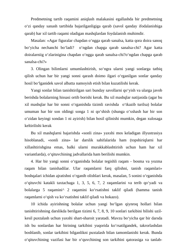 Predmetning tartib raqamini aniqlash malakasini egallashda bir predmetning
o‘zi qanday sanash tartibida bajarilganligiga qarab (savol qanday ifodalanishiga
qarab) har xil tartib raqami oladigan mashqlardan foydalanish muhimdir.
Masalan: «Agar figuralar chapdan o‘ngga qarab sanalsa, katta qora doira sanoq
bo‘yicha  nechanchi  bo‘ladi?   o‘ngdan  chapga  qarab  sanalsa-chi?  Agar  katta
doiralarniig o‘zlarinigina chapdan o‘ngga qarab sanalsa-chi?o‘ngdan chapga qarab
sanalsa-chi?»
3. Olingan bilimlarni  umumlashtirish, so‘ngra ularni  yangi sonlarga tatbiq
qilish uchun har bir yangi sonni qarash doimo ilgari o‘rganilgan sonlar qanday
hosil bo‘lganidek savol albatta namoyish etish bilan kuzatilishi kerak.
Yangi sonlar bilan tanishtirilgan sari bunday savollarni qo‘yish va ularga javob
berishda bolalarning hissasi ortib borishi kerak. Bu xil mashqlar natijasida (agar bu
xil mashqlar har bir sonni o‘rganishda tizimli ravishda  o‘tkazib turilsa) bolalar
umuman har bir son oldingi songa 1 ni qo‘shish (shunga o‘xshash har bir son
o‘zidan keyingi sondan 1 ni ayirish) bilan hosil qilinishi mumkin, degan xulosaga
keltirilishi kerak
Bu xil mashqlarni bajarishda «sonli zina» yaxshi mos keladigan illyustrasiya
hisoblanadi,  «sonli  zina»  lar  darslik  sahifalarida  ham  (topshiriqlarni  har
xillashtirishgina  emas,  balki  ularni  murakkablashtirish  uchun  ham  har  xil
variantlarda), o‘qituvchining jadvallarida ham berilishi mumkin.
4. Har bir yangi sonni o‘rganishda bolalar tegishli raqam - bosma va yozma
raqam  bilan  tanishadilar.  Ular  raqamlarni  farq  qilishni,  tanish  raqamlari»
boshqalari ichidan ajratishni o‘rganib olishlari kerak, masalan, 5 sonini o‘rganishda
o‘qituvchi katakli taxtachaga 1, 3, 5, 6, 7, 2 raqamlarini va terib qo‘yadi va
bolalarga  5  raqamini^  2  raqamini  ko‘rsatishni  taklif  qiladi  (hamma  tanish
raqamlarni o‘qish va ko‘rsatishni taklif qiladi va hokazo).
10  ichida  ayirishning  bolalar  uchun  yangi  bo‘lgan  qiynroq  hollari  bilan
tanishtirishning darslikda berilgan tizimi 6, 7, 8, 9, 10 sonlari tarkibini bilishi uzil-
kesil puxtalash uchun yaxshi shart-sharoit yaratadi. Mavzu bo‘yicha qar bir darsda
ish bu sonlardan har birining tarkibini yuqorida ko‘rsatilgandek, takrorlashdan
boshlanib, sonlar tarkibini bilganlikni puxtalash bilan tamomlanishi kerak. Bunda
o‘qituvchining vazifasi har bir o‘quvchining son tarkibini qatorasiga va tanlab-
