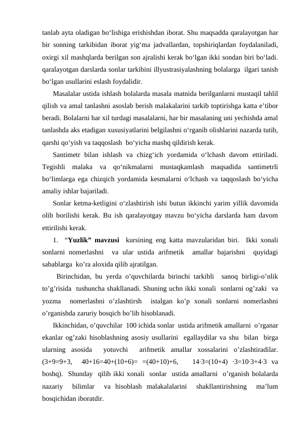 tanlab ayta oladigan bo‘lishiga erishishdan iborat. Shu maqsadda qaralayotgan har
bir sonning tarkibidan iborat yig‘ma jadvallardan, topshiriqlardan foydalaniladi,
oxirgi xil mashqlarda berilgan son ajralishi kerak bo‘lgan ikki sondan biri bo‘ladi.
qaralayotgan darslarda sonlar tarkibini illyustrasiyalashning bolalarga  ilgari tanish
bo‘lgan usullarini eslash foydalidir.
Masalalar ustida ishlash bolalarda masala matnida berilganlarni mustaqil tahlil
qilish va amal tanlashni asoslab berish malakalarini tarkib toptirishga katta e’tibor
beradi. Bolalarni har xil turdagi masalalarni, har bir masalaning uni yechishda amal
tanlashda aks etadigan xususiyatlarini belgilashni o‘rganib olishlarini nazarda tutib,
qarshi qo‘yish va taqqoslash  bo‘yicha mashq qildirish kerak.
Santimetr  bilan  ishlash  va  chizg‘ich  yordamida  o‘lchash  davom  ettiriladi.
Тegishli  malaka  va  qo‘nikmalarni  mustaqkamlash  maqsadida  santimetrli
bo‘limlarga ega chizqich yordamida kesmalarni o‘lchash va taqqoslash bo‘yicha
amaliy ishlar bajariladi.
Sonlar ketma-ketligini o‘zlashtirish ishi butun ikkinchi yarim yillik davomida
olib borilishi kerak. Bu ish qaralayotgay mavzu bo‘yicha darslarda ham davom
ettirilishi kerak.
1.  “Yuzlik” mavzusi  kursining eng katta mavzularidan biri.  Ikki xonali
sonlarni  nomerlashni   va  ular  ustida  arifmetik   amallar  bajarishni   quyidagi
sabablarga  ko’ra aloxida qilib ajratilgan.
 Birinchidan, bu yerda o’quvchilarda birinchi tarkibli  sanoq birligi-o’nlik
to’g’risida  tushuncha shakllanadi. Shuning uchn ikki xonali  sonlarni og’zaki  va
yozma   nomerlashni  o’zlashtirsh   istalgan  ko’p  xonali  sonlarni  nomerlashni
o’rganishda zaruriy bosqich bo’lib hisoblanadi. 
Ikkinchidan, o’quvchilar  100 ichida sonlar  ustida arifmetik amallarni  o’rganar
ekanlar og’zaki hisoblashning asosiy usullarini  egallaydilar va shu  bilan  birga
ularning  asosida   yotuvchi   arifmetik  amallar  xossalarini  o’zlashtiradilar.
(3+9=9+3,   40+16=40+(10+6)=  =(40+10)+6,    14∙3=(10+4)  ∙3=10∙3+4∙3  va
boshq).  Shunday  qilib ikki xonali  sonlar  ustida amallarni  o’rganish bolalarda
nazariy   bilimlar   va  hisoblash  malakalalarini   shakllantirishning   ma’lum
bosqichidan iboratdir. 
