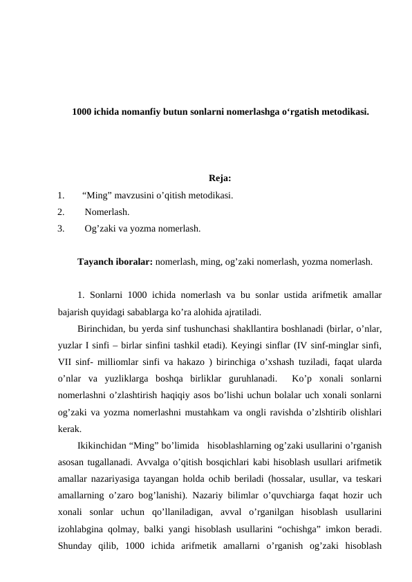 1000 ichida nomanfiy butun sonlarni nomerlashga oʻrgatish metodikasi.
Reja:
1.
“Ming” mavzusini o’qitish metodikasi.
2.
 Nomerlash.
3.
 Og’zaki va yozma nomerlash.
Tayanch iboralar: nomerlash, ming, og’zaki nomerlash, yozma nomerlash.
1. Sonlarni 1000 ichida nomerlash va bu sonlar ustida arifmetik amallar
bajarish quyidagi sabablarga ko’ra alohida ajratiladi. 
Birinchidan, bu yerda sinf tushunchasi shakllantira boshlanadi (birlar, o’nlar,
yuzlar I sinfi – birlar sinfini tashkil etadi). Keyingi sinflar (IV sinf-minglar sinfi,
VII sinf- milliomlar sinfi va hakazo ) birinchiga o’xshash tuziladi, faqat ularda
o’nlar  va  yuzliklarga  boshqa  birliklar  guruhlanadi.   Ko’p  xonali  sonlarni
nomerlashni o’zlashtirish haqiqiy asos bo’lishi uchun bolalar uch xonali sonlarni
og’zaki va yozma nomerlashni mustahkam va ongli ravishda o’zlshtirib olishlari
kerak. 
Ikikinchidan “Ming” bo’limida   hisoblashlarning og’zaki usullarini o’rganish
asosan tugallanadi. Avvalga o’qitish bosqichlari kabi hisoblash usullari arifmetik
amallar nazariyasiga tayangan holda ochib beriladi (hossalar, usullar, va teskari
amallarning o’zaro bog’lanishi). Nazariy bilimlar o’quvchiarga faqat hozir uch
xonali  sonlar  uchun  qo’llaniladigan,  avval  o’rganilgan  hisoblash  usullarini
izohlabgina qolmay, balki yangi hisoblash usullarini “ochishga” imkon beradi.
Shunday  qilib,  1000  ichida  arifmetik  amallarni  o’rganish  og’zaki  hisoblash
