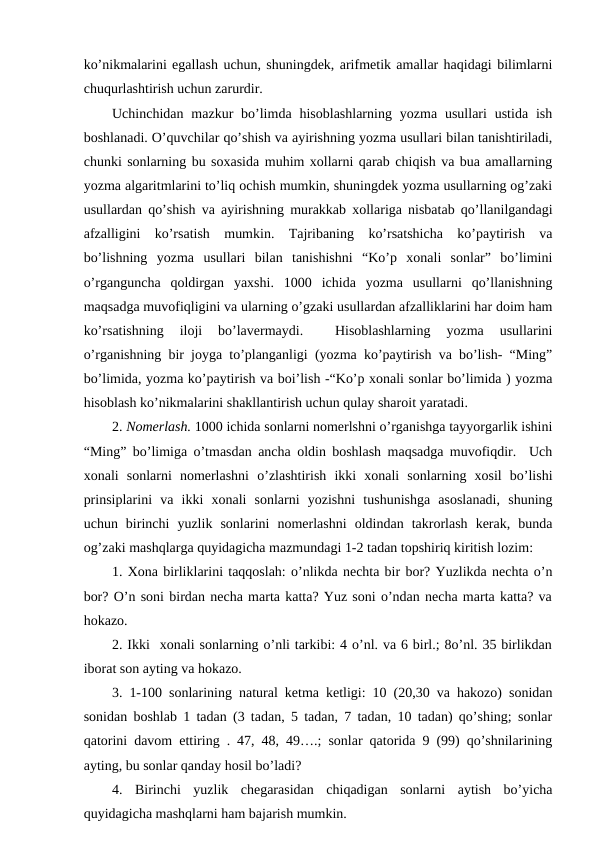 ko’nikmalarini egallash uchun, shuningdek, arifmetik amallar haqidagi bilimlarni
chuqurlashtirish uchun zarurdir. 
Uchinchidan  mazkur  bo’limda  hisoblashlarning  yozma  usullari  ustida  ish
boshlanadi. O’quvchilar qo’shish va ayirishning yozma usullari bilan tanishtiriladi,
chunki sonlarning bu soxasida muhim xollarni qarab chiqish va bua amallarning
yozma algaritmlarini to’liq ochish mumkin, shuningdek yozma usullarning og’zaki
usullardan qo’shish va ayirishning murakkab xollariga nisbatab qo’llanilgandagi
afzalligini  ko’rsatish  mumkin.  Tajribaning  ko’rsatshicha  ko’paytirish  va
bo’lishning  yozma  usullari  bilan  tanishishni  “Ko’p  xonali  sonlar”  bo’limini
o’rganguncha  qoldirgan  yaxshi.  1000  ichida  yozma  usullarni  qo’llanishning
maqsadga muvofiqligini va ularning o’gzaki usullardan afzalliklarini har doim ham
ko’rsatishning  iloji  bo’lavermaydi.  
 Hisoblashlarning  yozma  usullarini
o’rganishning bir joyga to’planganligi (yozma ko’paytirish va bo’lish- “Ming”
bo’limida, yozma ko’paytirish va boi’lish -“Ko’p xonali sonlar bo’limida ) yozma
hisoblash ko’nikmalarini shakllantirish uchun qulay sharoit yaratadi. 
2. Nomerlash. 1000 ichida sonlarni nomerlshni o’rganishga tayyorgarlik ishini
“Ming” bo’limiga o’tmasdan ancha oldin boshlash maqsadga muvofiqdir.  Uch
xonali  sonlarni  nomerlashni  o’zlashtirish  ikki  xonali  sonlarning  xosil  bo’lishi
prinsiplarini  va  ikki  xonali  sonlarni  yozishni  tushunishga  asoslanadi,  shuning
uchun  birinchi  yuzlik  sonlarini  nomerlashni  oldindan  takrorlash  kerak,  bunda
og’zaki mashqlarga quyidagicha mazmundagi 1-2 tadan topshiriq kiritish lozim:
1. Xona birliklarini taqqoslah: o’nlikda nechta bir bor? Yuzlikda nechta o’n
bor? O’n soni birdan necha marta katta? Yuz soni o’ndan necha marta katta? va
hokazo. 
2. Ikki  xonali sonlarning o’nli tarkibi: 4 o’nl. va 6 birl.; 8o’nl. 35 birlikdan
iborat son ayting va hokazo.
3. 1-100 sonlarining natural ketma ketligi: 10 (20,30 va hakozo) sonidan
sonidan boshlab 1 tadan (3 tadan, 5 tadan, 7 tadan, 10 tadan) qo’shing; sonlar
qatorini davom ettiring . 47, 48, 49….; sonlar qatorida 9 (99) qo’shnilarining
ayting, bu sonlar qanday hosil bo’ladi?
4.  Birinchi  yuzlik  chegarasidan  chiqadigan  sonlarni  aytish  bo’yicha
quyidagicha mashqlarni ham bajarish mumkin. 
