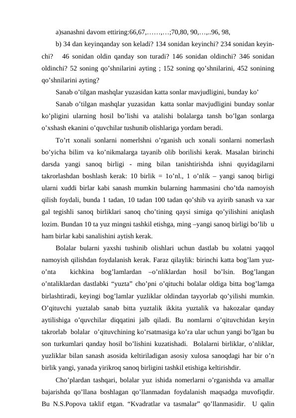 a)sanashni davom ettiring:66,67,……,…;70,80, 90,…,..96, 98,
b) 34 dan keyinqanday son keladi? 134 sonidan keyinchi? 234 sonidan keyin-
chi?   46 sonidan oldin qanday son turadi? 146 sonidan oldinchi? 346 sonidan
oldinchi? 52 soning qo’shnilarini ayting ; 152 soning qo’shnilarini, 452 sonining
qo’shnilarini ayting? 
Sanab o’tilgan mashqlar yuzasidan katta sonlar mavjudligini, bunday ko’ 
Sanab o’tilgan mashqlar yuzasidan  katta sonlar mavjudligini bunday sonlar
ko’pligini  ularning  hosil  bo’lishi  va  atalishi  bolalarga  tansh  bo’lgan  sonlarga
o’xshash ekanini o’quvchilar tushunib olishlariga yordam beradi.
To’rt xonali sonlarni nomerlshni o’rganish uch xonali sonlarni nomerlash
bo’yicha bilim va ko’nikmalarga tayanib olib borilishi kerak. Masalan birinchi
darsda  yangi  sanoq  birligi  -  ming  bilan  tanishtirishda  ishni  quyidagilarni
takrorlashdan boshlash kerak: 10 birlik = 1o’nl., 1 o’nlik – yangi sanoq birligi
ularni xuddi birlar kabi sanash mumkin bularning hammasini cho’tda namoyish
qilish foydali, bunda 1 tadan, 10 tadan 100 tadan qo’shib va ayirib sanash va xar
gal tegishli sanoq birliklari sanoq cho’tining qaysi simiga qo’yilishini aniqlash
lozim. Bundan 10 ta yuz mingni tashkil etishga, ming –yangi sanoq birligi bo’lib  u
ham birlar kabi sanalishini aytish kerak. 
Bolalar bularni yaxshi tushinib olishlari uchun dastlab bu xolatni yaqqol
namoyish qilishdan foydalanish kerak. Faraz qilaylik: birinchi katta bog’lam yuz-
o’nta   kichkina  bog’lamlardan  –o’nliklardan  hosil  bo’lsin.  Bog’langan
o’ntaliklardan dastlabki “yuzta” cho’pni o’qituchi bolalar oldiga bitta bog’lamga
birlashtiradi, keyingi bog’lamlar yuzliklar oldindan tayyorlab qo’yilishi mumkin.
O’qituvchi  yuztalab  sanab  bitta  yuztalik  ikkita  yuztalik  va  hakozalar  qanday
aytilishiga  o’quvchilar  diqqatini  jalb  qiladi.  Bu  nomlarni  o’qituvchidan  keyin
takrorlab  bolalar  o’qituvchining ko’rsatmasiga ko’ra ular uchun yangi bo’lgan bu
son turkumlari qanday hosil bo’lishini kuzatishadi.  Bolalarni birliklar, o’nliklar,
yuzliklar bilan sanash asosida keltiriladigan asosiy xulosa sanoqdagi har bir o’n
birlik yangi, yanada yirikroq sanoq birligini tashkil etishiga keltirishdir.   
Cho’plardan tashqari, bolalar yuz ishida nomerlarni o’rganishda va amallar
bajarishda qo’llana boshlagan qo’llanmadan foydalanish maqsadga muvofiqdir.
Bu N.S.Popova taklif etgan. “Kvadratlar va tasmalar” qo’llanmasidir.  U qalin

