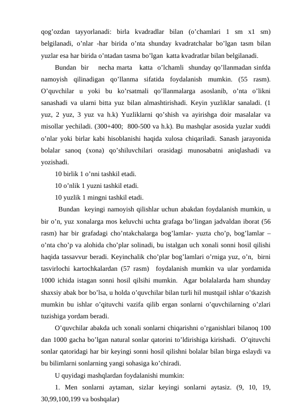 qog’ozdan  tayyorlanadi:  birla  kvadradlar  bilan  (o’chamlari  1  sm  x1  sm)
belgilanadi, o’nlar -har birida o’nta shunday kvadratchalar bo’lgan tasm bilan
yuzlar esa har birida o’ntadan tasma bo’lgan  katta kvadratlar bilan belgilanadi. 
Bundan  bir    necha marta   katta  o’lchamli  shunday qo’llanmadan sinfda
namoyish  qilinadigan  qo’llanma  sifatida  foydalanish  mumkin.  (55  rasm).
O’quvchilar  u  yoki  bu  ko’rsatmali  qo’llanmalarga  asoslanib,  o’nta  o’likni
sanashadi va ularni bitta yuz bilan almashtirishadi. Keyin yuzliklar sanaladi. (1
yuz, 2 yuz, 3 yuz va h.k) Yuzliklarni qo’shish va ayirishga doir masalalar va
misollar yechiladi. (300+400;  800-500 va h.k). Bu mashqlar asosida yuzlar xuddi
o’nlar yoki birlar kabi hisoblanishi haqida xulosa chiqariladi. Sanash jarayonida
bolalar  sanoq  (xona)  qo’shiluvchilari  orasidagi  munosabatni  aniqlashadi  va
yozishadi. 
10 birlik 1 o’nni tashkil etadi. 
10 o’nlik 1 yuzni tashkil etadi. 
10 yuzlik 1 mingni tashkil etadi. 
Bundan  keyingi namoyish qilishlar uchun abakdan foydalanish mumkin, u
bir o’n, yuz xonalarga mos keluvchi uchta grafaga bo’lingan jadvaldan iborat (56
rasm) har bir grafadagi cho’ntakchalarga bog’lamlar- yuzta cho’p, bog’lamlar –
o’nta cho’p va alohida cho’plar solinadi, bu istalgan uch xonali sonni hosil qilishi
haqida tassavvur beradi. Keyinchalik cho’plar bog’lamlari o’rniga yuz, o’n,  birni
tasvirlochi kartochkalardan (57 rasm)  foydalanish mumkin va ular yordamida
1000 ichida istagan sonni hosil qilsihi mumkin.  Agar bolalalarda ham shunday
shaxsiy abak bor bo’lsa, u holda o’quvchilar bilan turli hil mustqail ishlar o’tkazish
mumkin bu ishlar o’qituvchi vazifa qilib ergan sonlarni o’quvchilarning o’zlari
tuzishiga yordam beradi. 
O’quvchilar abakda uch xonali sonlarni chiqarishni o’rganishlari bilanoq 100
dan 1000 gacha bo’lgan natural sonlar qatorini to’ldirishiga kirishadi.  O’qituvchi
sonlar qatoridagi har bir keyingi sonni hosil qilishni bolalar bilan birga eslaydi va
bu bilimlarni sonlarning yangi sohasiga ko’chiradi.  
U quyidagi mashqlardan foydalanishi mumkin:
1.  Men  sonlarni  aytaman,  sizlar  keyingi  sonlarni  aytasiz.  (9,  10,  19,
30,99,100,199 va boshqalar)
