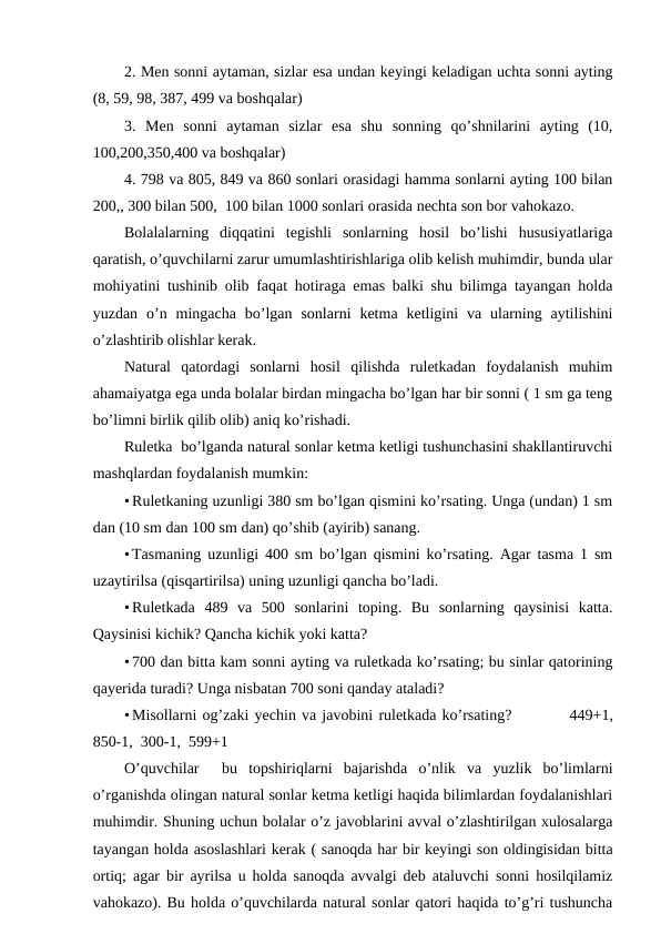 2. Men sonni aytaman, sizlar esa undan keyingi keladigan uchta sonni ayting
(8, 59, 98, 387, 499 va boshqalar)
3.  Men  sonni  aytaman  sizlar  esa  shu  sonning  qo’shnilarini  ayting  (10,
100,200,350,400 va boshqalar) 
4. 798 va 805, 849 va 860 sonlari orasidagi hamma sonlarni ayting 100 bilan
200,, 300 bilan 500,  100 bilan 1000 sonlari orasida nechta son bor vahokazo. 
Bolalalarning  diqqatini  tegishli  sonlarning  hosil  bo’lishi  hususiyatlariga
qaratish, o’quvchilarni zarur umumlashtirishlariga olib kelish muhimdir, bunda ular
mohiyatini tushinib olib faqat hotiraga emas balki shu bilimga tayangan holda
yuzdan  o’n  mingacha  bo’lgan  sonlarni  ketma  ketligini  va  ularning  aytilishini
o’zlashtirib olishlar kerak. 
Natural  qatordagi  sonlarni  hosil  qilishda  ruletkadan  foydalanish  muhim
ahamaiyatga ega unda bolalar birdan mingacha bo’lgan har bir sonni ( 1 sm ga teng
bo’limni birlik qilib olib) aniq ko’rishadi.  
Ruletka  bo’lganda natural sonlar ketma ketligi tushunchasini shakllantiruvchi
mashqlardan foydalanish mumkin: 
• Ruletkaning uzunligi 380 sm bo’lgan qismini ko’rsating. Unga (undan) 1 sm
dan (10 sm dan 100 sm dan) qo’shib (ayirib) sanang. 
• Tasmaning uzunligi 400 sm bo’lgan qismini ko’rsating. Agar tasma 1 sm
uzaytirilsa (qisqartirilsa) uning uzunligi qancha bo’ladi. 
• Ruletkada  489  va  500  sonlarini  toping.  Bu  sonlarning  qaysinisi  katta.
Qaysinisi kichik? Qancha kichik yoki katta? 
• 700 dan bitta kam sonni ayting va ruletkada ko’rsating; bu sinlar qatorining
qayerida turadi? Unga nisbatan 700 soni qanday ataladi?   
• Misollarni og’zaki yechin va javobini ruletkada ko’rsating?          449+1,
850-1,  300-1,  599+1
O’quvchilar   bu  topshiriqlarni  bajarishda  o’nlik  va  yuzlik  bo’limlarni
o’rganishda olingan natural sonlar ketma ketligi haqida bilimlardan foydalanishlari
muhimdir. Shuning uchun bolalar o’z javoblarini avval o’zlashtirilgan xulosalarga
tayangan holda asoslashlari kerak ( sanoqda har bir keyingi son oldingisidan bitta
ortiq; agar bir ayrilsa u holda sanoqda avvalgi deb ataluvchi sonni hosilqilamiz
vahokazo). Bu holda o’quvchilarda natural sonlar qatori haqida to’g’ri tushuncha
