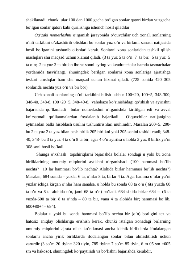 shakllanadi  chunki ular 100 dan 1000 gacha bo’lgan sonlar qatori birdan yuzgacha
bo’lgan sonlar qatori kabi qurilishiga ishonch hosil qiladilar. 
Og’zaki nomerlashni o’rganish jarayonida o’quvchilar uch xonali sonlarning
o’nli tarkibini o’zkashtirib olishlari bu sonlar yuz o’n va birlarni sanash natijasida
hosil bo’lganini tushunib olishlari kerak. Sonlarni xona sonlaridan tashkil qilish
mashqlari shu maqsad uchun xizmat qiladi. (3 ta yuz 5 ta o’n  7  ta bir;  5 ta yuz  5
ta o’n;  2 ta yuz 3 ta birdan iborat sonni ayting va kvadratchalar hamda tasmachalar
yordamida  tasvirlang),  shuningdek  berilgan  sonlarni  xona  sonlariga  ajratishga
teskari amshqlar ham shu maqsad uchun hizmat qiladi. (725 sonida 420 305
sonlarida nechta yuz o’n va bir bor) 
Uch xonali sonlarning o’nli tarkibini bilish ushbu: 100+20, 100+5, 348-300,
348-40, 348-8, 100+20+5, 348-40-8,  vahokazo ko’rinishidagi qo’shish va ayirishni
bajarishda  qo’llaniladi   bular  nomerlashni  o’rganishda  kiritilgan  edi  va  avval
ko’rsatmali  qo’llanmalardan  foydalanib  bajariladi.   O’quvchilar  natijanigina
aytmasdan balki hisoblash usulini tushuntirishlari muhimdir. Masalan 200+5, 200-
bu 2 ta yuz 2 ta yuz bilan besh birlik 205 birlikni yoki 205 sonini tashkil etadi; 348-
40, 348- bu 3 ta yuz 4 ta o’n 8 ta bir, agar 4 o’n ayirilsa u holda 3 yuz 8 birlik ya’ni
308 soni hosil bo’ladi.
 Shunga o’xshash  topshiriqlarni bajarishda bolalar sondagi u yoki bu xona
birliklarining  umumiy  miqdorini  aytishni  o’rganishadi  (100  hammasi  bo’lib
nechta?  10 lar hammasi bo’lib nechta? Alohida birlar hammasi bo’lib nechta?)
Masalan, 684 sonida – yuzlar 6 ta, o’nlar 8 ta, birlar 4 ta. Agar hamma o’nlar ya’ni
yuzlar ichiga kirgan o’nlar ham sanalsa, u holda bu sonda 68 ta o’n ( 6ta yuzda 60
ta o’n va 8 ta alohida o’n, jami 68 ta o’n) bo’ladi. 684 sinida birlar 684 ta (6 ta
yuzda-600 ta bir, 8 ta o’nda – 80 ta bir, yana 4 ta alohida bir; hammasi bo’lib,
600+80+4= 684). 
Bolalar u yoki bu sonda hammasi bo’lib nechta bir (o’n) borligini tez va
hatosiz  aniqlay  olishlariga  erishish  kerak,  chunki  istalgan  xonadagi  birlarning
umumiy miqdorini ajrata olish ko’nikmasi ancha kichik birliklarda ifodalangan
sonlarni  ancha  yirik  birliklarda  ifodalangan  sonlar  bilan  almashtirish  uchun
zarurdir (3 so’m 20 tiyin= 320 tiyin, 785 tiyin= 7 so’m 85 tiyin, 6 m 05 sm =605
sm va hakozo), shuningdek ko’paytirish va bo’lishni bajarishda kerakdir. 
