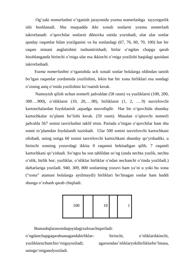  Og’zaki nomerlashni o’rganish jarayonida yozma nomerlashga  tayyorgarlik
ishi  boshlanadi.  Shu  maqsadda  ikki  xonali  sonlarni  yozma  nomerlash
takrorlanadi:  o’quvchilar  sonlarni  diktovka  ostida  yozishadi,  ular  ular  sonlar
qanday raqamlar bilan yozilganini va bu sonlardagi (67, 76, 60, 70, 100) har bir
raqam  nimani  anglatishini  tushuntirishadi;  birlar  o’ngdan  chapga  qarab
hisoblanganda birinchi o’rniga ular esa ikkinchi o’rniga yozilishi haqidagi qaoidani
takrorlashadi. 
Yozma nomerlashni o’rganishda uch xonali sonlar bolalarga oldindan tanish
bo’lgan raqamlar yordamida yozilishini, lekin har bir xona birliklari esa sondagi
o’zining aniq o’rnida yozilishini ko’rsatish kerak. 
 Namoyish qilish uchun nomerli jadvaldan (58 rasm) va yuzliklarni (100, 200,
300….900),  o’nliklarni  (10,  20,….90),  birliklarni  (1,  2,  ….9)  tasvirlovchi
kartonchalardan foydalanish ,aqsadga muvofiqdir.  Har bir o’quvchida shunday
kartochkalar  to’plami  bo’lishi  kerak.  (59  rasm).  Masalan  o’qituvchi  nomerli
jadvalda 567 sonini tasvirlashni taklif etsin. Partada o’tirgan o’quvchilar ham shu
sonni to’plamdan foydalanib tuzishadi.  Ular 500 sonini tasvirlovchi kartochkani
olishadi, uning ustiga 60 sonini tasvirlovchi kartochkani shunday qo’yishadiki, u
birinchi  sonning  yozuvdagi  ikkita  0  raqamni  bekitadigan  qilib,  7  raqamli
kartochkani qo’yishadi. So’ngra bu son tahlildan so’ng (unda nechta yuzlik, nechta
o’nlik, birlik bor; yuzliklar, o’nliklar birliklar o’ndan nechanchi o’rinda yozliladi.)
daftarlariga yoziladi. 940, 309, 800 sonlarning yozuvi ham ya’ni u yoki bu xona
(“xona”  atamasi  bolalarga  aytilmaydi)  birliklari  bo’lmagan  sonlar  ham  huddi
shunga o’xshash qarab chiqiladi. 
100
10
1
Bumashqlarasosidaquyidagixulosachiqariladi:
o’ngdanchapgaqarabsanagandabirliklar-
 
birinchi,
 
o’nliklarikkinchi,
yuzliklaruchunchio’rnigayoziladi;
 
agarsondao’nliklaryokibirliklarbo’lmasa,
uningo’rniganolyoziladi. 
