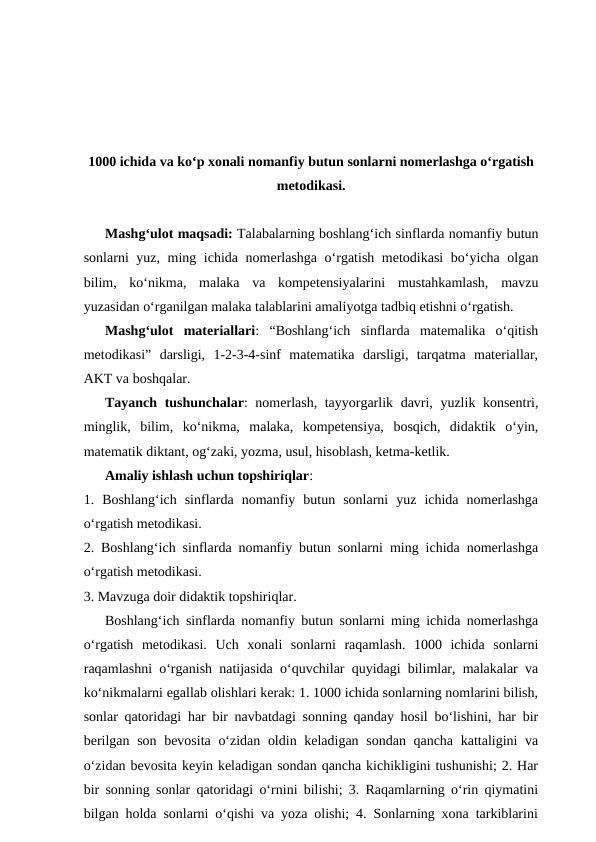 1000 ichida va koʻp xonali nomanfiy butun sonlarni nomerlashga oʻrgatish
metodikasi.
Mashgʻulot maqsadi: Talabalarning boshlang‘ich sinflarda nomanfiy butun
sonlarni yuz, ming ichida nomerlashga o‘rgatish metodikasi  boʻyicha olgan
bilim,  ko‘nikma,  malaka  va  kompetensiyalarini  mustahkamlash,  mavzu
yuzasidan o‘rganilgan malaka talablarini amaliyotga tadbiq etishni o‘rgatish. 
Mashgʻulot  materiallari:  “Boshlangʻich  sinflarda  matemalika  o‘qitish
metodikasi”  darsligi,  1-2-3-4-sinf  matematika  darsligi,  tarqatma  materiallar,
AKT va boshqalar. 
Tayanch tushunchalar: nomerlash, tayyorgarlik davri, yuzlik konsentri,
minglik,  bilim,  ko‘nikma,  malaka,  kompetensiya,  bosqich,  didaktik  o‘yin,
matematik diktant, og‘zaki, yozma, usul, hisoblash, ketma-ketlik. 
Amaliy ishlash uchun topshiriqlar: 
1.  Boshlang‘ich  sinflarda  nomanfiy  butun  sonlarni  yuz  ichida  nomerlashga
o‘rgatish metodikasi. 
2. Boshlang‘ich sinflarda nomanfiy butun sonlarni ming ichida nomerlashga
o‘rgatish metodikasi. 
3. Mavzuga doir didaktik topshiriqlar.
Boshlang‘ich sinflarda nomanfiy butun sonlarni ming ichida nomerlashga
o‘rgatish  metodikasi.  Uch  xonali  sonlarni  raqamlash.  1000  ichida  sonlarni
raqamlashni oʻrganish natijasida oʻquvchilar quyidagi bilimlar, malakalar va
koʻnikmalarni egallab olishlari kerak: 1. 1000 ichida sonlarning nomlarini bilish,
sonlar qatoridagi har bir navbatdagi sonning qanday hosil boʻlishini, har bir
berilgan son bevosita oʻzidan oldin keladigan sondan qancha kattaligini va
oʻzidan bevosita keyin keladigan sondan qancha kichikligini tushunishi; 2. Har
bir sonning sonlar qatoridagi oʻrnini bilishi; 3. Raqamlarning oʻrin qiymatini
bilgan holda sonlarni oʻqishi va yoza olishi; 4. Sonlarning xona tarkiblarini
