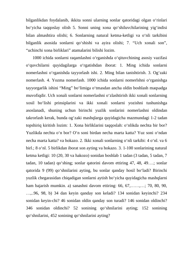 bilganlikdan foydalanib, ikkita sonni ularning sonlar qatoridagi olgan oʻrinlari
boʻyicha taqqoslay olish 5. Sonni uning xona qoʻshiluvchilarining yigʻindisi
bilan almashtira olishi; 6. Sonlarning natural ketma-ketligi va oʻnli tarkibini
bilganlik  asosida  sonlarni  qoʻshishi  va  ayira  olishi;  7.  “Uch  xonali  son”,
“uchinchi xona birliklari” atamalarini bilishi lozim.
1000 ichida sonlarni raqamlashni oʻrganishda oʻqituvchining asosiy vazifasi
oʻquvchilarni  quyidagilarga  oʻrgatishdan  iborat:  1.  Ming  ichida  sonlarni
nomerlashni oʻrganishda tayyorlash ishi. 2. Ming bilan tanishtirish. 3. Og‘zaki
nomerlash. 4. Yozma nomerlash. 1000 ichida sonlarni nomerlshni o‘rganishga
tayyorgarlik ishini “Ming” bo‘limiga o‘tmasdan ancha oldin boshlash maqsadga
muvofiqdir. Uch xonali sonlarni nomerlashni o‘zlashtirish ikki xonali sonlarning
xosil  bo‘lishi  prinsiplarini  va  ikki  xonali  sonlarni  yozishni  tushunishga
asoslanadi,  shuning  uchun  birinchi  yuzlik  sonlarini  nomerlashni  oldindan
takrorlash kerak, bunda og‘zaki mashqlarga quyidagicha mazmundagi 1-2 tadan
topshiriq kiritish lozim: 1. Xona birliklarini taqqoslah: o‘nlikda nechta bir bor?
Yuzlikda nechta o‘n bor? O‘n soni birdan necha marta katta? Yuz soni o‘ndan
necha marta katta? va hokazo. 2. Ikki xonali sonlarning o‘nli tarkibi: 4 o‘nl. va 6
birl.; 8 o‘nl. 5 birlikdan iborat son ayting va hokazo. 3. 1-100 sonlarining natural
ketma ketligi: 10 (20, 30 va hakozo) sonidan boshlab 1 tadan (3 tadan, 5 tadan, 7
tadan, 10 tadan) qo‘shing; sonlar qatorini davom ettiring 47, 48, 49….; sonlar
qatorida 9 (99) qo‘shnilarini ayting, bu sonlar qanday hosil bo‘ladi? Birinchi
yuzlik chegarasidan chiqadigan sonlarni aytish bo‘yicha quyidagicha mashqlarni
ham bajarish mumkin. a) sanashni davom ettiring: 66, 67,……,…; 70, 80, 90,
…,..96, 98, b) 34 dan keyin qanday son keladi? 134 sonidan keyinchi? 234
sonidan keyin-chi? 46 sonidan oldin qanday son turadi? 146 sonidan oldinchi?
346  sonidan  oldinchi?  52  sonining  qo‘shnilarini  ayting;  152  sonining
qo‘shnilarini, 452 sonining qo‘shnilarini ayting?

