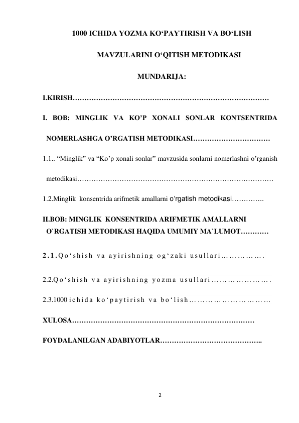 2 
 
1000 ICHIDA YOZMA KO‘PAYTIRISH VA BO‘LISH 
MAVZULARINI O‘QITISH METODIKASI 
MUNDARIJA: 
I.KIRISH………………………………………………………………………… 
I. BOB: MINGLIK VA KO’P XONALI SONLAR KONTSENTRIDA 
NOMERLASHGA O’RGATISH METODIKASI…………………………… 
1.1.. “Minglik” va “Ko’p xonali sonlar” mavzusida sonlarni nomerlashni o’rganish 
metodikasi…………………………………………………………………………  
1.2.Minglik  konsentrida arifmetik amallarni o‘rgatish metodikasi………….. 
II.BOB: MINGLIK  KONSENTRIDA ARIFMETIK AMALLARNI 
O`RGATISH METODIKASI HAQIDA UMUMIY MA`LUMOT………… 
 
2 . 1 . Q o ‘ s h i s h  v a  a y i r i s h n i n g  o g ‘ z a k i  u s u l l a r i … … … … … .  
 
2.2.Q o ‘ s h i s h  v a  a y i r i s h n i n g  y o z m a  u s u l l a r i … … … … … … … .  
2.3.1000 i c h i d a  k o ‘ p a y t i r i s h  v a  b o ‘ l i s h … … … … … … … … … …   
XULOSA…………………………………………………………………… 
FOYDALANILGAN ADABIYOTLAR…………………………………….. 
