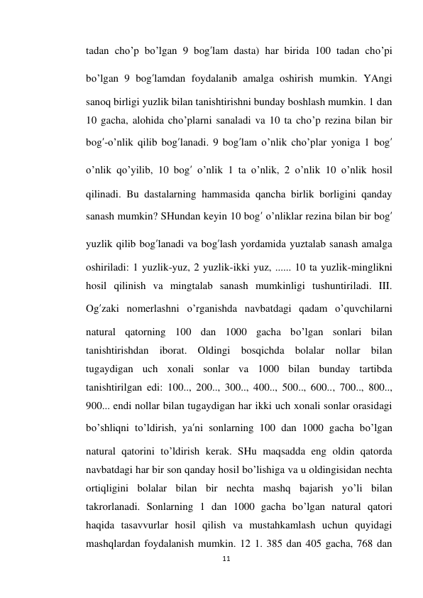 11 
 
tadan cho’p bo’lgan 9 bog’lam dasta) har birida 100 tadan cho’pi 
bo’lgan 9 bog’lamdan foydalanib amalga oshirish mumkin. YAngi 
sanoq birligi yuzlik bilan tanishtirishni bunday boshlash mumkin. 1 dan 
10 gacha, alohida cho’plarni sanaladi va 10 ta cho’p rezina bilan bir 
bog’-o’nlik qilib bog’lanadi. 9 bog’lam o’nlik cho’plar yoniga 1 bog’ 
o’nlik qo’yilib, 10 bog’ o’nlik 1 ta o’nlik, 2 o’nlik 10 o’nlik hosil 
qilinadi. Bu dastalarning hammasida qancha birlik borligini qanday 
sanash mumkin? SHundan keyin 10 bog’ o’nliklar rezina bilan bir bog’ 
yuzlik qilib bog’lanadi va bog’lash yordamida yuztalab sanash amalga 
oshiriladi: 1 yuzlik-yuz, 2 yuzlik-ikki yuz, ...... 10 ta yuzlik-minglikni 
hosil qilinish va mingtalab sanash mumkinligi tushuntiriladi. III. 
Og’zaki nomerlashni o’rganishda navbatdagi qadam o’quvchilarni 
natural qatorning 100 dan 1000 gacha bo’lgan sonlari bilan 
tanishtirishdan iborat. Oldingi bosqichda bolalar nollar bilan 
tugaydigan uch xonali sonlar va 1000 bilan bunday tartibda 
tanishtirilgan edi: 100.., 200.., 300.., 400.., 500.., 600.., 700.., 800.., 
900... endi nollar bilan tugaydigan har ikki uch xonali sonlar orasidagi 
bo’shliqni to’ldirish, ya’ni sonlarning 100 dan 1000 gacha bo’lgan 
natural qatorini to’ldirish kerak. SHu maqsadda eng oldin qatorda 
navbatdagi har bir son qanday hosil bo’lishiga va u oldingisidan nechta 
ortiqligini bolalar bilan bir nechta mashq bajarish yo’li bilan 
takrorlanadi. Sonlarning 1 dan 1000 gacha bo’lgan natural qatori 
haqida tasavvurlar hosil qilish va mustahkamlash uchun quyidagi 
mashqlardan foydalanish mumkin. 12 1. 385 dan 405 gacha, 768 dan 
