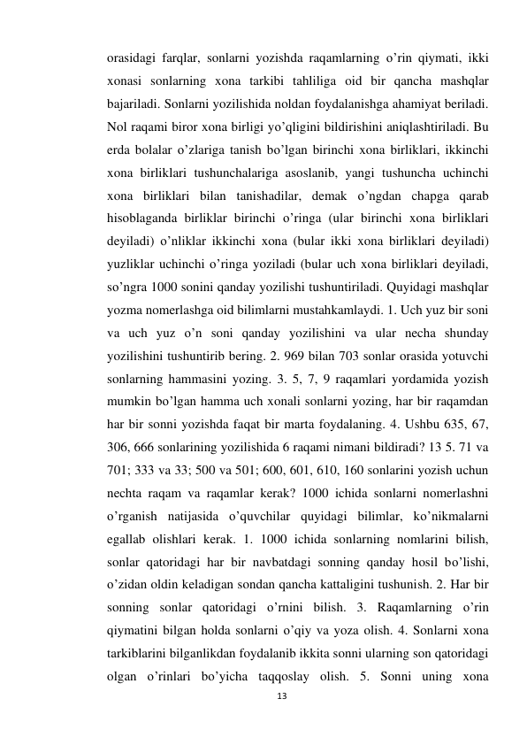 13 
 
orasidagi farqlar, sonlarni yozishda raqamlarning o’rin qiymati, ikki 
xonasi sonlarning xona tarkibi tahliliga oid bir qancha mashqlar 
bajariladi. Sonlarni yozilishida noldan foydalanishga ahamiyat beriladi. 
Nol raqami biror xona birligi yo’qligini bildirishini aniqlashtiriladi. Bu 
erda bolalar o’zlariga tanish bo’lgan birinchi xona birliklari, ikkinchi 
xona birliklari tushunchalariga asoslanib, yangi tushuncha uchinchi 
xona birliklari bilan tanishadilar, demak o’ngdan chapga qarab 
hisoblaganda birliklar birinchi o’ringa (ular birinchi xona birliklari 
deyiladi) o’nliklar ikkinchi xona (bular ikki xona birliklari deyiladi) 
yuzliklar uchinchi o’ringa yoziladi (bular uch xona birliklari deyiladi, 
so’ngra 1000 sonini qanday yozilishi tushuntiriladi. Quyidagi mashqlar 
yozma nomerlashga oid bilimlarni mustahkamlaydi. 1. Uch yuz bir soni 
va uch yuz o’n soni qanday yozilishini va ular necha shunday 
yozilishini tushuntirib bering. 2. 969 bilan 703 sonlar orasida yotuvchi 
sonlarning hammasini yozing. 3. 5, 7, 9 raqamlari yordamida yozish 
mumkin bo’lgan hamma uch xonali sonlarni yozing, har bir raqamdan 
har bir sonni yozishda faqat bir marta foydalaning. 4. Ushbu 635, 67, 
306, 666 sonlarining yozilishida 6 raqami nimani bildiradi? 13 5. 71 va 
701; 333 va 33; 500 va 501; 600, 601, 610, 160 sonlarini yozish uchun 
nechta raqam va raqamlar kerak? 1000 ichida sonlarni nomerlashni 
o’rganish natijasida o’quvchilar quyidagi bilimlar, ko’nikmalarni 
egallab olishlari kerak. 1. 1000 ichida sonlarning nomlarini bilish, 
sonlar qatoridagi har bir navbatdagi sonning qanday hosil bo’lishi, 
o’zidan oldin keladigan sondan qancha kattaligini tushunish. 2. Har bir 
sonning sonlar qatoridagi o’rnini bilish. 3. Raqamlarning o’rin 
qiymatini bilgan holda sonlarni o’qiy va yoza olish. 4. Sonlarni xona 
tarkiblarini bilganlikdan foydalanib ikkita sonni ularning son qatoridagi 
olgan o’rinlari bo’yicha taqqoslay olish. 5. Sonni uning xona 
