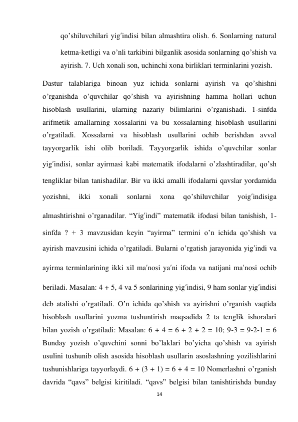 14 
 
qo’shiluvchilari yig’indisi bilan almashtira olish. 6. Sonlarning natural 
ketma-ketligi va o’nli tarkibini bilganlik asosida sonlarning qo’shish va 
ayirish. 7. Uch xonali son, uchinchi xona birliklari terminlarini yozish. 
Dastur talablariga binoan yuz ichida sonlarni ayirish va qo’shishni 
o’rganishda o’quvchilar qo’shish va ayirishning hamma hollari uchun 
hisoblash usullarini, ularning nazariy bilimlarini o’rganishadi. 1-sinfda 
arifmetik amallarning xossalarini va bu xossalarning hisoblash usullarini 
o’rgatiladi. Xossalarni va hisoblash usullarini ochib berishdan avval 
tayyorgarlik ishi olib boriladi. Tayyorgarlik ishida o’quvchilar sonlar 
yig’indisi, sonlar ayirmasi kabi matematik ifodalarni o’zlashtiradilar, qo’sh 
tengliklar bilan tanishadilar. Bir va ikki amalli ifodalarni qavslar yordamida 
yozishni, 
ikki 
xonali 
sonlarni 
xona 
qo’shiluvchilar 
yoig’indisiga 
almashtirishni o’rganadilar. “Yig’indi” matematik ifodasi bilan tanishish, 1-
sinfda ? + 3 mavzusidan keyin “ayirma” termini o’n ichida qo’shish va 
ayirish mavzusini ichida o’rgatiladi. Bularni o’rgatish jarayonida yig’indi va 
ayirma terminlarining ikki xil ma’nosi ya’ni ifoda va natijani ma’nosi ochib 
beriladi. Masalan: 4 + 5, 4 va 5 sonlarining yig’indisi, 9 ham sonlar yig’indisi 
deb atalishi o’rgatiladi. O’n ichida qo’shish va ayirishni o’rganish vaqtida 
hisoblash usullarini yozma tushuntirish maqsadida 2 ta tenglik ishoralari 
bilan yozish o’rgatiladi: Masalan: 6 + 4 = 6 + 2 + 2 = 10; 9-3 = 9-2-1 = 6 
Bunday yozish o’quvchini sonni bo’laklari bo’yicha qo’shish va ayirish 
usulini tushunib olish asosida hisoblash usullarin asoslashning yozilishlarini 
tushunishlariga tayyorlaydi. 6 + (3 + 1) = 6 + 4 = 10 Nomerlashni o’rganish 
davrida “qavs” belgisi kiritiladi. “qavs” belgisi bilan tanishtirishda bunday 
